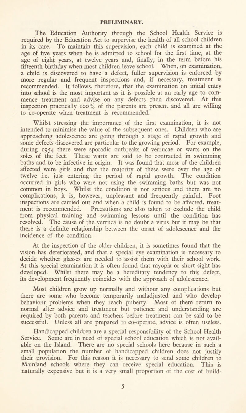 PRELIMINARY. The Education Authority through the School Health Service is required by the Education Act to supervise the health of all school children in its care. To maintain this supervision, each child is examined at the age of five years when he is admitted to school foi the first time, at the age of eight years, at twelve years and, finally, in the term before his fifteenth birthday when most children leave school. When, on examination, a child is discovered to have a defect, fuller supervision is enforced by more regular and frequent inspections and,- if necessary, treatment is recommended. It follows, therefore, that the examination on initial entry into school is the most important as it is possible at an early age to com- mence treatment and advise on any defects then discovered. At this inspection practically 100% of the parents are present and all are willing to co-operate when treatment is recommended. Whilst stressing the importance of the first examination, it is not intended to minimise the value of the subsequent ones. Children who are approaching adolescence are going through a stage of rapid growth and some defects discovered are particular to the growing period. For example, during 1954 there were sporadic outbreaks of verrucae or warts on the soles of the feet, These warts are said to be contracted in swimming baths and to be infective in origin. It was found that most of the children affected were girls and that the majority of these were over the age of twelve i.e. just entering the period of rapid growth. The condition occurred in girls who were not using the swimming baths but was not common in boys. Whilst the condition is not serious and there are no complications, it is, however, unpleasant and frequently painful. Foot inspections are carried out and when a child is found to be affected, treat- ment is recommended. Precautions are also taken to exclude the child from physical training and swimming lessons until the condition has resolved. The cause of the verruca is no doubt a virus but it may be that there is a definite relationship between the onset of adolescence and the incidence of the condition. At the inspection of the older children, it is sometimes found that the vision has deteriorated, and that a special eye examination is necessary to decide whether glasses are needed to assist them with their school work. At this special examination it is often found that myopia or short sight has developed. Whilst there may be a hereditary tendency to this defect, its development frequently coincides with the approach of adolescence. Most children grow up normally and without any complications but there are some who become temporarily maladjusted and who develop behaviour problems when they reach puberty. Most of them return to normal after advice and treatment but patience and understanding are required by both parents and teachers before treatment can be said to be successful. Unless all are prepared to co-operate, advice is often useless. Handicapped children are a special responsibility of the School Health Service. Some are in need of special school education which is not avail- able on the Island. There are no special schools here because in such a small population the number of handicapped children does not justify their provision. For this reason it is necessary to send some children to Mainland schools where they can receive special education. This is naturally expensive but it is a very small proportion of the cost of build-