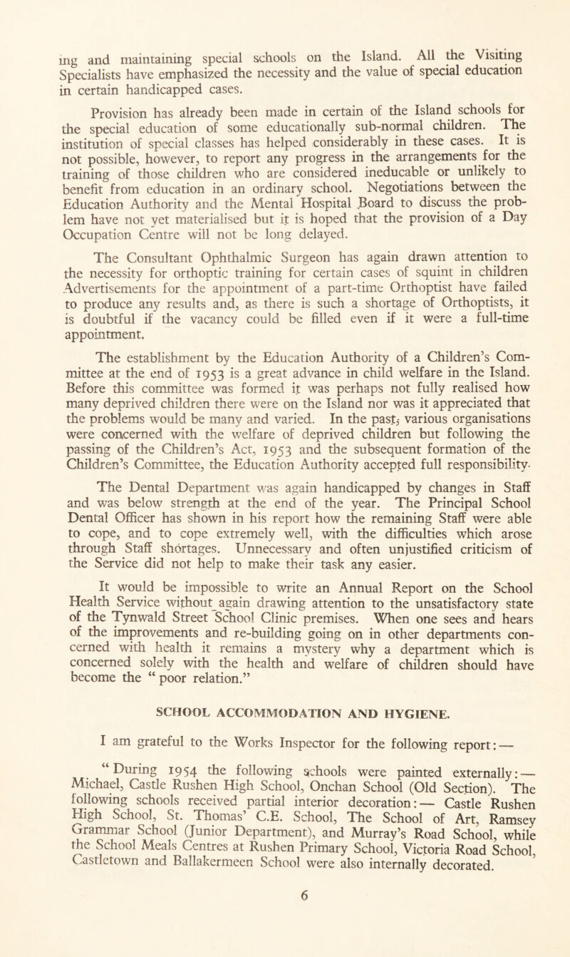 mg and maintaining special schools on the Island. All die Visiting Specialists have emphasized the necessity and the value of special education in certain handicapped cases. Provision has already been made in certain of the Island schools^ for the special education of some educationally sub-normal children, rhe institution of special classes has helped considerably in these cases. It is not possible, however, to report any progress in the arrangements for the training of those children who are considered ineducable or unlikely to benefit from education in an ordinary school. Negotiations between the Education Authority and the Mental Hospital Board to discuss the prob- lem have not yet materialised but it is hoped that the provision of a Day Occupation Centre will not be long delayed. The Consultant Ophthalmic Surgeon has again drawn attention to the necessity for orthoptic training for certain cases of squint in children Advertisements for the appointment of a part-time Orthoptist have failed to produce any results and, as there is such a shortage of Orthoptists, it is doubtful if the vacancy could be filled even if it were a full-time appointment. The establishment by the Education Authority of a Children’s Com- mittee at the end of 1953 is a great advance in child welfare in the Island. Before this committee was formed it was perhaps not fully realised how many deprived children there were on the Island nor was it appreciated that the problems would be many and varied. In the past,- various organisations were concerned with the v/elfare of deprived children but following the passing of the Children’s Act, 1953 and the subsequent formation of the Children’s Committee, the Education Authority accepted full responsibility. The Dental Department was again handicapped by changes in Staff and was below strength at the end of the year. The Principal School Dental Officer has shown in his report how the remaining Staff were able to cope, and to cope extremely well, with the difficulties which arose through Staff shortages. Unnecessary and often unjustified criticism of the Service did not help to make their task any easier. It would be impossible to write an Annual Report on the School Health Service without again drawing attention to the unsatisfactory state of the Tynwald Street School Clinic premises. When one sees and hears of the improvements and re-building going on in other departments con- cerned with health it remains a mystery why a department which is concerned solely with the health and welfare of children should have become the “ poor relation.” SCHOOL ACCOMMODATION AND HYGIENE. I am grateful to the Works Inspector for the following report: — “During 1954 ^e following schools were painted externally: — Michael, Castle Rushen High School, Onchan School (Old Section). The following schools received partial interior decoration:— Castle Rushen High School, St. Thomas’ C.E. School, The School of Art, Ramsey Grammar School (Junior Department), and Murray’s Road School, while the School Meals Centres at Rushen Primary School, Victoria Road School, Castletown and Ballakermeen School were also internally decorated.