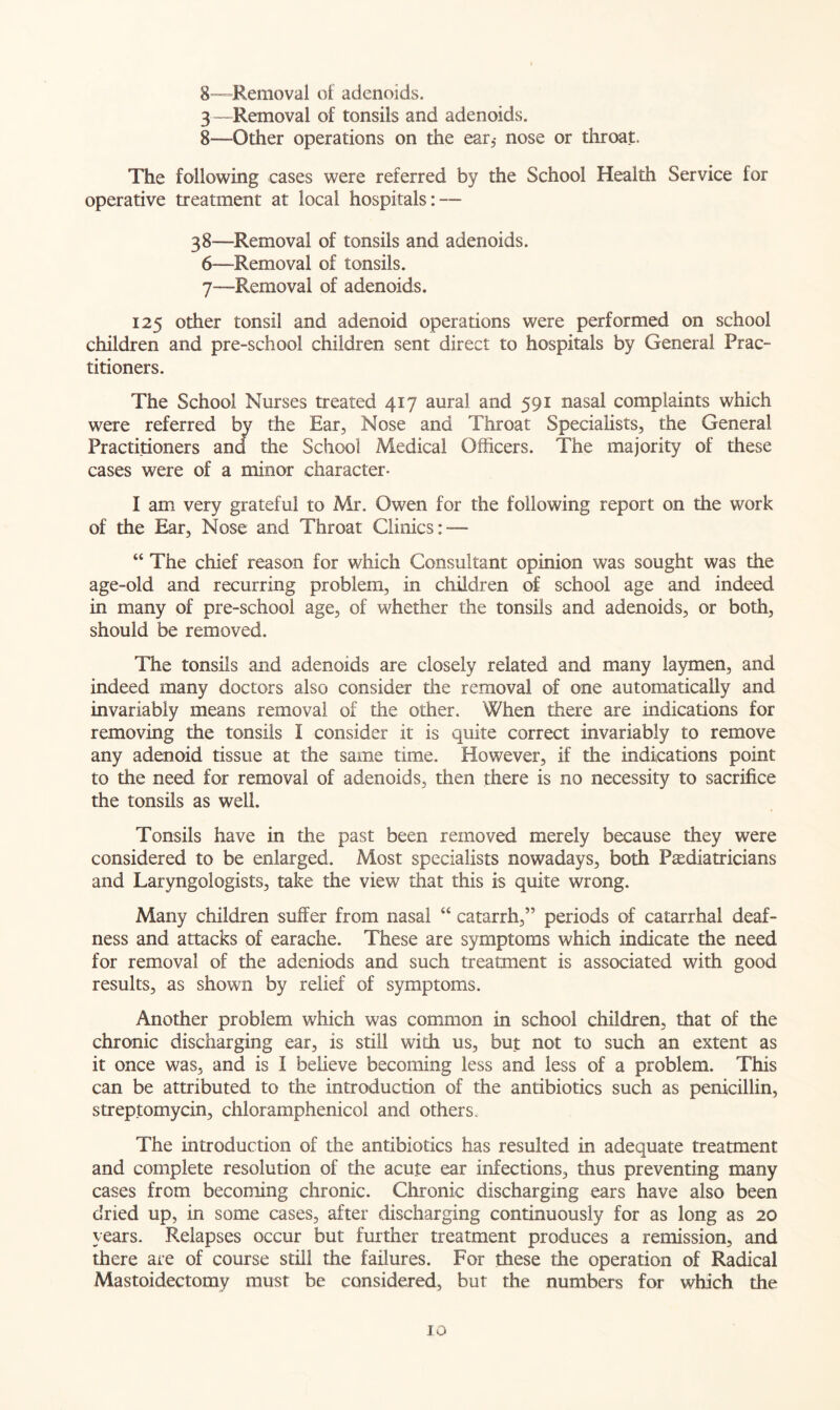 8—-Removal of adenoids. 3—Removal of tonsils and adenoids. 8—Other operations on the ear,- nose or throat. The following cases were referred by the School Health Service for operative treatment at local hospitals: — 38—Removal of tonsils and adenoids. 6— Removal of tonsils. 7— Removal of adenoids. 125 other tonsil and adenoid operations were performed on school children and pre-school children sent direct to hospitals by General Prac- titioners. The School Nurses treated 417 aural and 591 nasal complaints which were referred by the Ear, Nose and Throat Specialists, the General Practitioners and the School Medical Officers. The majority of these cases were of a minor character- I am very grateful to Mr. Owen for the following report on the work of the Ear, Nose and Throat Clinics:-— “ The chief reason for which Consultant opinion was sought was the age-old and recurring problem, in children of school age and indeed in many of pre-school age, of whether the tonsils and adenoids, or both, should be removed. The tonsils and adenoids are closely related and many laymen, and indeed many doctors also consider the removal of one automatically and invariably means removal of the other. When there are indications for removing the tonsils I consider it is quite correct invariably to remove any adenoid tissue at the same time. However, if the indications point to the need for removal of adenoids, then there is no necessity to sacrifice the tonsils as well. Tonsils have in the past been removed merely because they were considered to be enlarged. Most specialists nowadays, both Paediatricians and Laryngologists, take the view that this is quite wrong. Many children suffer from nasal “ catarrh,” periods of catarrhal deaf- ness and attacks of earache. These are symptoms which indicate the need for removal of the adeniods and such treatment is associated with good results, as shown by relief of symptoms. Another problem which was common in school children, that of the chronic discharging ear, is still with us, but not to such an extent as it once was, and is I believe becoming less and less of a problem. This can be attributed to the introduction of the antibiotics such as penicillin, streptomycin, chloramphenicol and others. The introduction of the antibiotics has resulted in adequate treatment and complete resolution of the acute ear infections, thus preventing many cases from becoming chronic. Chronic discharging ears have also been dried up, in some cases, after discharging continuously for as long as 20 years. Relapses occur but further treatment produces a remission, and there are of course still the failures. For these the operation of Radical Mastoidectomy must be considered, but the numbers for which the