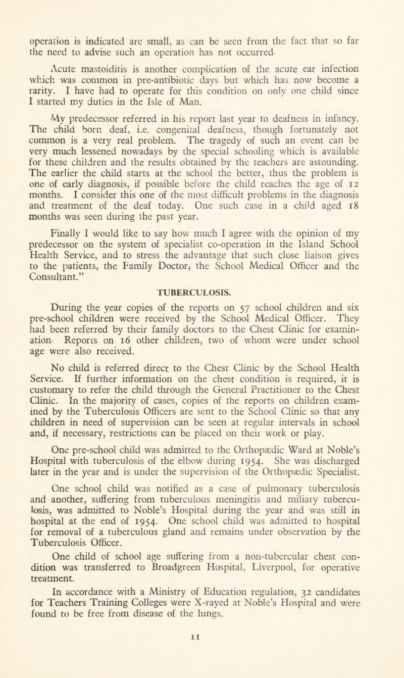 operation is indicated are small, as can be seen from the fact that so far the need to advise such an operation has not occurred Acute mastoiditis is another complication of the acute ear infection which was common in pre-antibiotic days but which has now become a rarity. I have had to operate for this condition on only one child since I started my duties in the Isle of Man. My predecessor referred in his report last year to deafness in infancy. The child born deaf, i.e. congenital deafness, though fortunately not common is a very real problem. The tragedy of such an event can be very much lessened nowadays by the special schooling which is available for these children and the results obtained by the teachers are astounding. The earlier the child starts at the school the better, thus the problem is one of early diagnosis, if possible before the child reaches the age of 12 months. I consider this one of the most difficult problems in the diagnosis and treatment of the deaf today. One such case in a child aged 18 months was seen during the past year. Finally I would like to say how much I agree with the opinion of my predecessor on the system of specialist co-operation in the Island School Health Service, and to stress the advantage that such close liaison gives to the patients, the Family Doctor,- the School Medical Officer and the Consultant.” TUBERCULOSIS. During the year copies of the reports on 57 school children and six pre-school children were received by the School Medical Officer. They had been referred by their family doctors to the Chest Clinic for examin- ation- Reporcs on 16 other children, two of whom were under school age were also received. No child is referred direct to the Chest Clinic by the School Health Service. If further information on the chest condition is required, it is customary to refer the child through the General Practitioner to the Chest Clinic. In the majority of cases, copies of the reports on children exam- ined by the Tuberculosis Officers are sent to the School Clinic so that any children in need of supervision can be seen at regular intervals in school and, if necessary, restrictions can be placed on their vrork or play. One pre-school child was admitted to the Orthopaedic Ward at Noble’s Hospital with tuberculosis of the elbow during 1954. She was discharged later in the year and is under the supervision of the Orthopaedic Specialist. One school child was notified as a case of pulmonary tuberculosis and another, suffering from tuberculous meningitis and miliary tubercu- losis, was admitted to Noble’s Hospital during the year and was still in hospital at the end of 1954. One school child was admitted to hospital for removal of a tuberculous gland and remains under observation by the Tuberculosis Officer. One child of school age suffering from a non-tubercular chest con- dition was transferred to Broadgreen Hospital, Liverpool, for operative treatment. In accordance with a Ministry of Education regulation, 32 candidates for Teachers Training Colleges were X-rayed at Noble’s Hospital and were found to be free from disease of the lungs. n