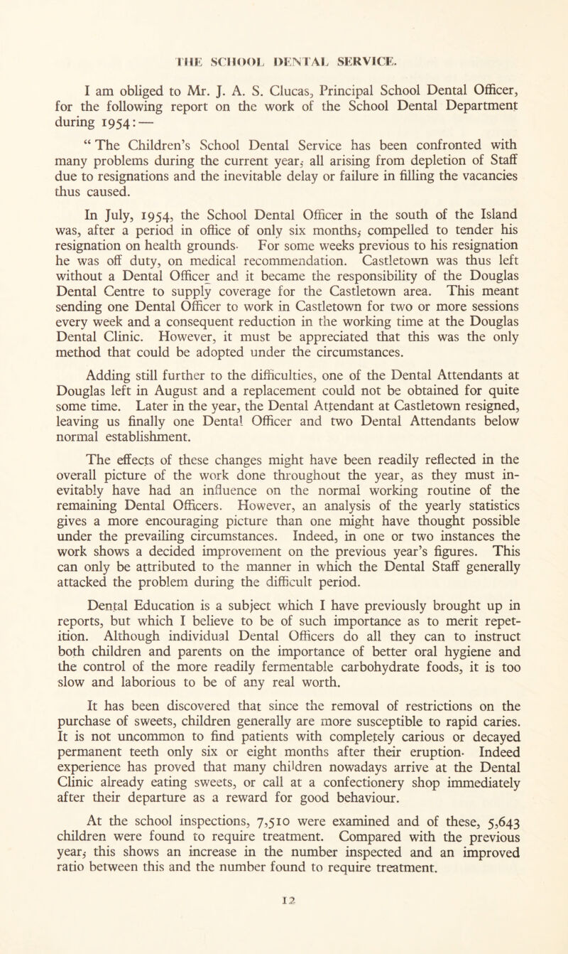 THE SCHOOL DENTAL SERVICE, I am obliged to Mr. J. A. S. Clucas, Principal School Dental Officer, for the following report on the work of the School Dental Department during 1954: — “ The Children’s School Dental Service has been confronted with many problems during the current year,- all arising from depletion of Staff due to resignations and the inevitable delay or failure in filling the vacancies thus caused. In July, 1954, the School Dental Officer in the south of the Island was, after a period in office of only six months,- compelled to tender his resignation on health grounds- For some weeks previous to his resignation he was off duty, on medical recommendation. Castletown was thus left without a Dental Officer and it became the responsibility of the Douglas Dental Centre to supply coverage for the Castletown area. This meant sending one Dental Officer to work in Castletown for two or more sessions every week and a consequent reduction in the working time at the Douglas Dental Clinic. However, it must be appreciated that this was the only method that could be adopted under the circumstances. Adding still further to the difficulties, one of the Dental Attendants at Douglas left in August and a replacement could not be obtained for quite some time. Later in the year, the Dental Attendant at Castletown resigned, leaving us finally one Dental Officer and two Dental Attendants below normal establishment. The effects of these changes might have been readily reflected in the overall picture of the work done throughout the year, as they must in- evitably have had an influence on the normal working routine of the remaining Dental Officers. However, an analysis of the yearly statistics gives a more encouraging picture than one might have thought possible under the prevailing circumstances. Indeed, in one or two instances the work shows a decided improvement on the previous year’s figures. This can only be attributed to the manner in which the Dental Staff generally attacked the problem during the difficult period. Dental Education is a subject which I have previously brought up in reports, but which I believe to be of such importance as to merit repet- ition. Although individual Dental Officers do all they can to instruct both children and parents on the importance of better oral hygiene and the control of the more readily fermentable carbohydrate foods, it is too slow and laborious to be of any real worth. It has been discovered that since the removal of restrictions on the purchase of sweets, children generally are more susceptible to rapid caries. It is not uncommon to find patients with completely carious or decayed permanent teeth only six or eight months after their eruption- Indeed experience has proved that many children nowadays arrive at the Dental Clinic already eating sweets, or call at a confectionery shop immediately after their departure as a reward for good behaviour. At the school inspections, 7,510 were examined and of these, 5,643 children were found to require treatment. Compared with the previous year,- this shows an increase in the number inspected and an improved ratio between this and the number found to require treatment.