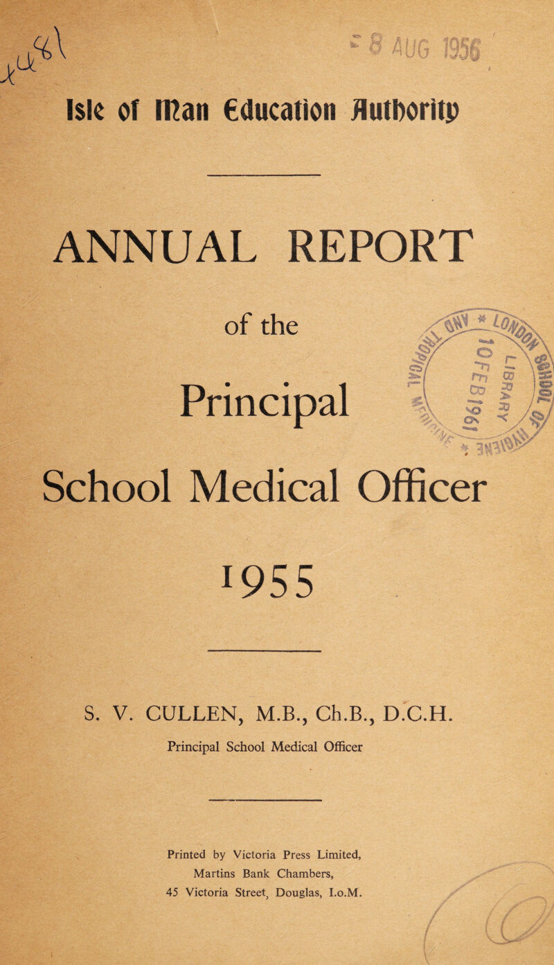 ANNUAL REPORT of the /'aSVI * V 1 ... 7 jVv. Ma\ r^!> y Principal '■'p> 5 | \cP\ l ■ - n ; fcfe, 5>\ ' T J~3sS\# £ School Medical Officer 1955 S. V. CULLEN, M.B., Ch.B., D.C.H. Principal School Medical Officer Printed by Victoria Press Limited, Martins Bank Chambers,