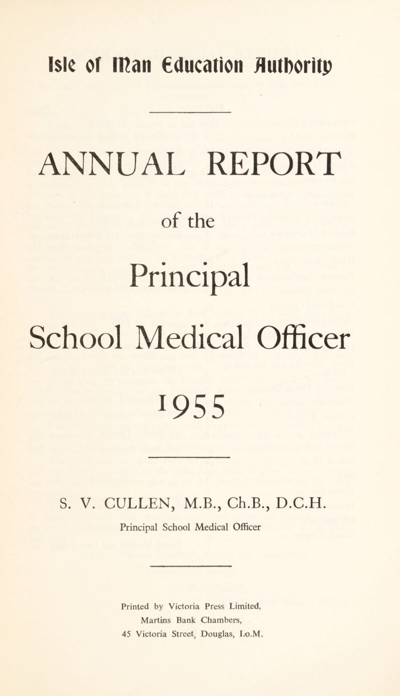 ANNUAL REPORT of the Principal School Medical Officer 195 5 S. V. CULLEN, M.B., Ch.B., D.C.H. Principal School Medical Officer Printed by Victoria Press Limited, Martins Bank Chambers, 45 Victoria Street, Douglas, I.O.M,