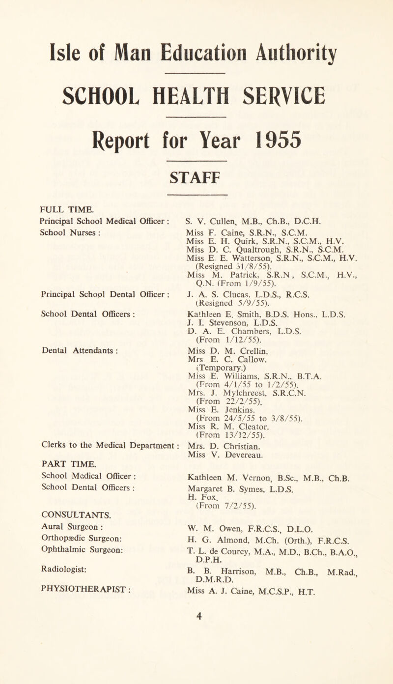 SCHOOL HEALTH SERVICE Report for Year 1955 STAFF FULL TIME. Principal School Medical Officer: School Nurses : Principal School Dental Officer : School Dental Officers : Dental Attendants : Clerks to the Medical Department: PART TIME. School Medical Officer: School Dental Officers : CONSULTANTS. Aural Surgeon : Orthopaedic Surgeon: Ophthalmic Surgeon: Radiologist: PHYSIOTHERAPIST: S. V. Cullen, M.B., Ch.B., D.C.H. Miss F. Caine, S.R.N., S.C.M. Miss E. H. Quirk, S.R.N., S.C.M., H.V. Miss D. C. Qualtrough, S.R.N., S.C.M. Miss E. E. Watterson, S.R.N., S.C.M., H.V. (Resigned 31/8/55). Miss M. Patrick, S.R.N, S.C.M., H.V., Q.N. (From 1/9/55). J. A. S. Clucas, L.D.S., R.C.S. (Resigned 5/9/55). Kathleen E. Smith, B.D.S. Hons., L.D.S. J. I. Stevenson, L.D.S. D. A. E. Chambers, L.D.S. (From 1/12/55). Miss D. M. Crellin. Mrs E. C. Callow. (Temporary.) Miss E. Williams, S.R.N., B.T.A. (From 4/1/55 to 1/2/55). Mrs. J. Mylchreest, S.R.C.N. (From 22/2/55). Miss E. Jenkins. (From 24/5/55 to 3/8/55). Miss R. M. Cleator. (From 13/12/55). Mrs. D. Christian. Miss V. Devereau. Kathleen M. Vernon, B.Sc., M.B., Ch.B. Margaret B. Symes, L.D.S. H. Fox. (From 7/2/55). W. M. Owen, F.R.C.S., D.L.O. H. G. Almond, M.Ch. (Orth.), F.R.C.S. T. L. de Courcy, M.A„ M.D., B.Ch., B.A.O. D.P.H. B. B. Harrison, M.B., Ch.B., M.Rad., D.M.R.D. Miss A. J. Caine, M.C.S.P., H.T.