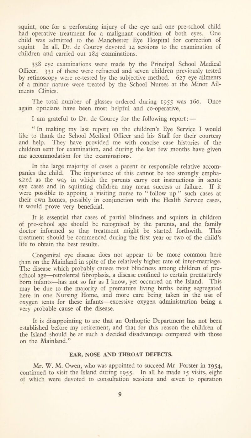 squint, one for a perforating injury of the eye and one pre-school child had operative treatment for a malignant condition of both eyes. One child was admitted to the Manchester Eye Hospital for correction of squint In all. Dr. de Courcy devoted 14 sessions to the examination of children and carried out 184 examinations. 338 eye examinations were made by the Principal School Medical Officer. 331 of these were refracted and seven children previously tested by retinoscopy were re-tested by the subjective method. 627 eye ailments of a minor nature were treated by the School Nurses at the Minor Ail- ments Clinics. The total number of glasses ordered during 1955 was 160. Once again opticians have been most helpful and co-operative. I am grateful to Dr. de Courcy for the following report: — “ In making my last report on the children’s Eye Service I would like to thank the School Medical Officer and his Staff for their courtesy and help. They have provided me with concise case histories of the children sent for examination, and during the last few months have given me accommodation for the examinations. In the large majority of cases a parent or responsible relative accom- panies the child. The importance of this cannot be too strongly empha- sized as the way in which the parents carry out instructions in acute eye cases and in squinting children may mean success or failure. If it were possible to appoint a visiting nurse to “ follow up ” such cases at their own homes, possibly in conjunction with the Health Service cases, it would prove very beneficial. It is essential that cases of partial blindness and squints in children of pre-school age should be recognised by the parents, and the family doctor informed so that treatment might be started forthwith. This treatment should be commenced during the first year or two of the child’s life to obtain the best results. Congenital eye disease does not appear to be more common here than on the Mainland in spite of the relatively higher rate of inter-marriage. Tlie disease which probably causes most blindness among children of pre- school age—retrolental fibroplasia, a disease confined to certain prematurely born infants—has not so far as I know, yet occurred on the Island. This may be due to the majority of premature living births being segregated here in one Nursing Home, and more care being taken in the use of oxygen tents for these infants—excessive oxygen administration being a very probable cause of the disease. It is disappointing to me that an Orthoptic Department has not been established before my retirement, and that for this reason the children of the Island should be at such a decided disadvantage compared with those on the Mainland,” EAR, NOSE AND THROAT DEFECTS. Mr. W. M. Owen, who was appointed to succeed Mr. Forster in 1954, continued to visit the Island during 1955. he made 15 visits, eight of which were devoted to consultation sessions and seven to operation