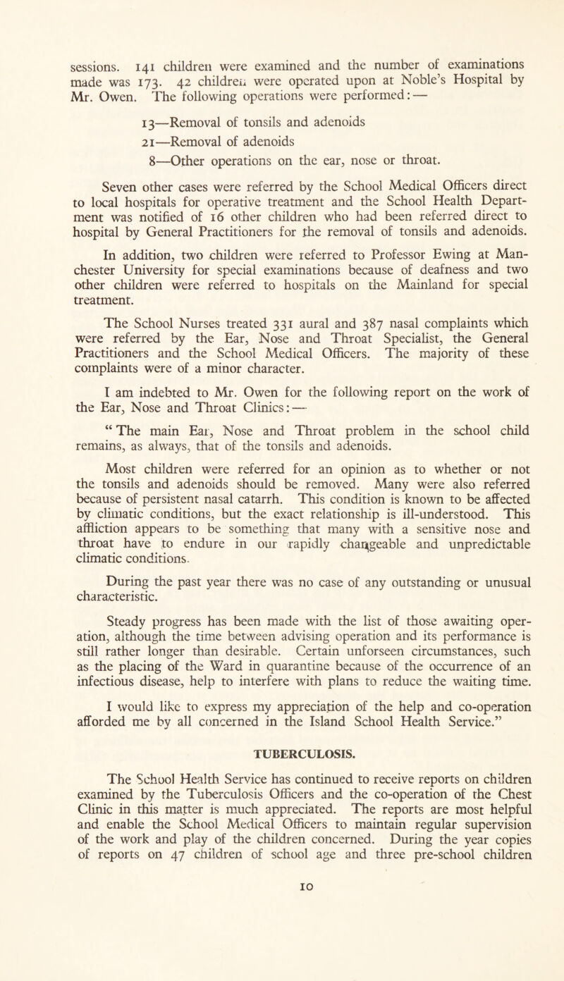 sessions. 141 children were examined and the number of examinations made was 173. 42 children were operated upon at Noble’s Hospital by Mr. Owen. The following operations were performed: — 13—Removal of tonsils and adenoids 21—Removal of adenoids 8—Other operations on the ear, nose or throat. Seven other cases were referred by the School Medical Officers direct to local hospitals for operative treatment and the School Health Depart- ment was notified of 16 other children who had been referred direct to hospital by General Practitioners for the removal of tonsils and adenoids. In addition, two children were referred to Professor Ewing at Man- chester University for special examinations because of deafness and two other children were referred to hospitals on the Mainland for special treatment. The School Nurses treated 331 aural and 387 nasal complaints which were referred by the Ear, Nose and Throat Specialist, the General Practitioners and the School Medical Officers. The majority of these complaints were of a minor character. I am indebted to Mr. Owen for the following report on the work of the Ear, Nose and Throat Clinics: — “ The main Ear, Nose and Throat problem in the school child remains, as always, that of the tonsils and adenoids. Most children were referred for an opinion as to whether or not the tonsils and adenoids should be removed. Many were also referred because of persistent nasal catarrh. This condition is known to be affected by climatic conditions, but the exact relationship is ill-understood. This affliction appears to be something that many with a sensitive nose and throat have to endure in our rapidly changeable and unpredictable climatic conditions. During the past year there was no case of any outstanding or unusual characteristic. Steady progress has been made with the list of those awaiting oper- ation, although the time between advising operation and its performance is still rather longer than desirable. Certain unforseen circumstances, such as the placing of the Ward in quarantine because of the occurrence of an infectious disease, help to interfere with plans to reduce the waiting time. I would like to express my appreciation of the help and co-operation afforded me by all concerned in the Island School Health Service.” TUBERCULOSIS. The School Health Service has continued to receive reports on children examined by the Tuberculosis Officers and the co-operation of the Chest Clinic in this matter is much appreciated. The reports are most helpful and enable the School Medical Officers to maintain regular supervision of the work and play of the children concerned. During the year copies of reports on 47 children of school age and three pre-school children