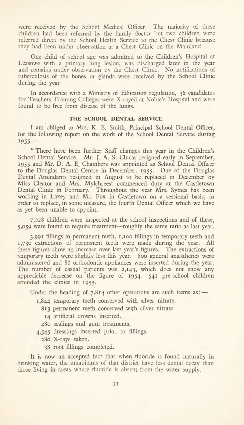 were received by the School Medical Officer. The majority of these children had been referred by the family doctor but two children were referred direct by the School Health Service to the Chest Clinic because they had been under observation at a Chest Clinic on the Mainland. One child of school age was admitted to the Children’s Hospital at Leasowe with a primary lung lesion, was discharged later in the year and remains under observation by the Chest Clinic. No notifications of tuberculosis of the bones or glands were received by the School Clinic during the year. In accordance with a Ministry of Education regulation, 36 candidates for Teachers Training Colleges were X-rayed at Noble’s Hospital and were found to be free from disease of the lungs. THE SCHOOL DENTAL SERVICE. I am obliged to Mrs. K. E. Smith, Principal School Dental Officer, for the following report on the work of the School Dental Service during 1955 — “ There have been further Staff changes this year in the Children’s School Dental Service. Mr. J. A. S. Clucas resigned early in September, 1955 and Mr. D. A. E. Chambers was appointed as School Dental Officer to the Douglas Dental Centre in December, 1955. One of the Douglas Dental Attendants resigned in August to be replaced in December by Miss Cleator and Mrs. Mylchreest commenced duty at the Castletown Dental Clinic in February. Throughout the year Mrs. Symes has been working in Laxey and Mr. Fox in Castletown on a sessional basis, in order to replace, in some measure, the fourth Dental Officer which we have as yet been unable to appoint. 7,028 children were inspected at the school inspections and of these, 5,059 were found to require treatment-—roughly the same ratio as last year. 3,991 fillings in permanent teeth, 1,100 fillings in temporary teeth and 1,730 extractions of permanent teeth were made during the year. All these figures show an increase over last year’s figures. The extractions of temporary teeth were slightly less this year. 800 general anesthetics were administered and 81 orthodontic appliances were inserted during the year. The number of casual patients was 2,143, which does not show any appreciable decrease on the figure of 1954. 541 pre-school children attended the clinics in 1955. Under the heading of 7,814 other operations are such items as: — 1,844 temporary teeth conserved with silver nitrate. 813 permanent teeth conserved with silver nitrate. 14 artificial crowns inserted. 280 scalings and gum treatments. 4,545 dressings inserted prior to fillings. 280 X-rays taken. 38 root fillings completed. It is now an accepted fact that when fluoride is found naturally in drinking water, the inhabitants of that district have less dental decay than those living in areas where fluoride is absent from the water supply*