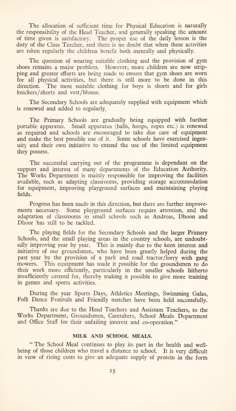 The allocation of sufficient time for Physical Education is naturally the responsibility of the Head Teacher, and generally speaking the amount of time given is satisfactory. The proper use of the daily lesson is the duty of the Class Teacher, and there is no doubt that when these activities are taken regularly the children benefit both mentally and physically. The question of wearing suitable clothing and the provision of gym shoes remains a major problem. However, more children are now strip- ping and greater efforts are being made to ensure that gym shoes are worn for all physical activities, but there is still more to be done in this direction. The most suitable clothing for boys is shorts and for girls knickers/shorts and vest/blouse. The Secondary Schools are adequately supplied with equipment which is renewed and added to regularly. The Primary Schools are gradually being equipped with further portable apparatus. Small apparatus (balls, hoops, ropes etc.) is renewed as required and schools are encouraged to take due care of equipment and make the best possible use of it. Some schools have exercised ingen- uity and their own initiative to extend the use of the limited equipment they possess. The successful carrying out of the programme is dependant on the support and interest of many departments of the Education Authority. The Works Department is mainly responsible for improving the facilities available, such as adapting classrooms, providing storage accommodation for equipment, improving playground surfaces and maintaining playing fields. Progress has been made in this direction, but there are further improve- ments necessary. Some playground surfaces require attention, and the adaptation of classrooms in small schools such as Andreas, Dhoon and Dhoor has still to be tackled. The playing fields for the Secondary Schools and the larger Primary Schools, and the small playing areas in the country schools, are undoubt- edly improving year by year. This is mainly due to the keen interest and initiative of our groundsmen, who have been greatly helped during the past year by the provision of a park and road tractor/lorry with gang mowers. This equipment has made it possible for the groundsmen to do their work more efficiently, particularly in the smaller schools hitherto insufficiently catered for, thereby making it possible to give more training in games and sports activities. During the year Sports Days, Athletics Meetings, Swimming Galas, Folk Dance Festivals and Friendly matches have been held successfully. Thanks are due to the Head Teachers and Assistant Teachers, to the Works Department,- Groundsmen, Caretakers, School Meals Department and Office Staff for their unfailing interest and co-operation.” MILK AND SCHOOL MEALS. “ The School Meal continues to play its part in the health and well- being of those children who travel a distance to school. It is very difficult in view of rising costs to give an adequate supply of protein in the form