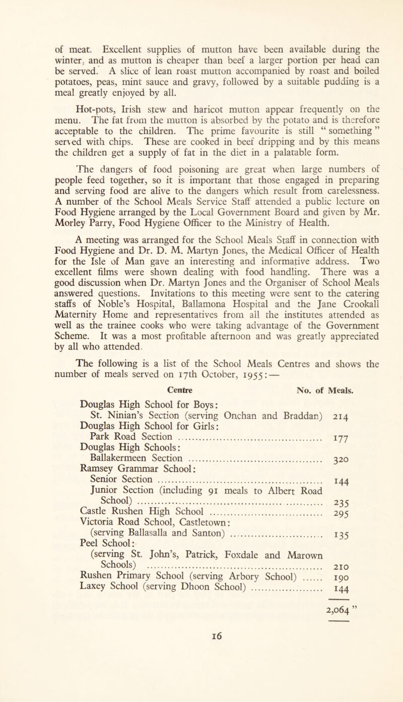 of meat. Excellent supplies of mutton have been available during the winter, and as mutton is cheaper than beef a larger portion per head can be served. A slice of lean roast mutton accompanied by roast and boiled potatoes, peas, mint sauce and gravy, followed by a suitable pudding is a meal greatly enjoyed by all. Hot-pots, Irish stew and haricot mutton appear frequently on the menu. The fat from the mutton is absorbed by the potato and is therefore acceptable to the children. The prime favourite is still “ something ” served with chips. These are cooked in beef dripping and by this means the children get a supply of fat in the diet in a palatable form. The dangers of food poisoning are great when large numbers of people feed together, so it is important that those engaged in preparing and serving food are alive to the dangers which result from carelessness. A number of the School Meals Service Staff attended a public lecture on Food Hygiene arranged by the Local Government Board and given by Mr. Morley Parry, Food Hygiene Officer to the Ministry of Health. A meeting was arranged for the School Meals Staff in connection with Food Hygiene and Dr. D. M. Martyn Jones, the Medical Officer of Health for the Isle of Man gave an interesting and informative address. Two excellent films were shown dealing with food handling. There was a good discussion when Dr. Martyn Jones and the Organiser of School Meals answered questions. Invitations to this meeting were sent to the catering staffs of Noble’s Hospital, Ballamona Hospital and the Jane Crookall Maternity Home and representatives from all the institutes attended as well as the trainee cooks who were taking advantage of the Government Scheme. It was a most profitable afternoon and was greatly appreciated by all who attended. The following is a list of the School Meals Centres and shows the number of meals served on 17th October, 1955: — Centre No. of Meals. Douglas High School for Boys: St. Ninian’s Section (serving Onchan and Braddan) Douglas High School for Girls: Park Road Section Douglas High Schools: Ballakermeen Section Ramsey Grammar School: Senior Section Junior Section (including 91 meals to Albert Road School) Castle Rushen High School Victoria Road School, Castletown: (serving Ballasalla and Santon) Peel School: (serving St. John’s, Patrick, Foxdale and Mar own Schools) Rushen Primary School (serving Arbory School) Laxey School (serving Dhoon School) 2,064 ” 214 177 320 144 235 295 135 210 190 144