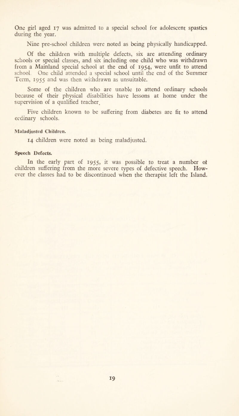 One girl aged 17 was admitted to a special school for adolescent spastics during the year. Nine pre-school children were noted as being physically handicapped. Of the children with multiple defects, six are attending ordinary schools or special classes, and six including one child who was withdrawn from a Mainland special school at the end of 1954, were unfit to attend school One child attended a special school until the end of the Summer Term, 1955 and was then withdrawn as unsuitable. Some of the children who are unable to attend ordinary schools because of their physical disabilities have lessons at home under the supervision of a qualified teacher. Five children known to be suffering from diabetes are fit to attend ordinary schools. MaJadjusted Children. 14 children were noted as being maladjusted. Speech Defects. In the early part of 1955, it was possible to treat a number of children suffering from the more severe types of defective speech. How- ever the classes had to be discontinued when the therapist left the Island.