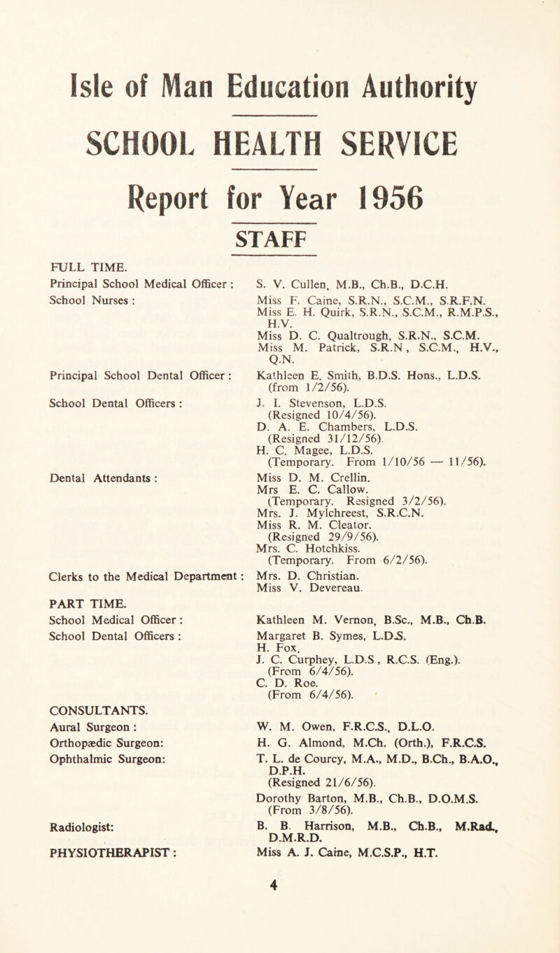 SCHOOL HEALTH SERVICE Report for Year 1956 STAFF FULL TIME. Principal School Medical Officer : S. V. Cullen, M.B., Ch.B., D.C.FL School Nurses : Miss F. Caine, S.R.N., S.C.M., S.R.F.N, Miss E. H. Quirk, S.R.N., S.C.M., R.M.P.S., H.V. Miss D. C. Qualtrough, S.R.N., S.C.M. Miss M. Patrick, S.R.N, S.C.M., H.V., Q.N. Principal School Dental Officer : Kathleen E. Smith, B.D.S. Hons., L.D.S. (from 1/2/56). School Dental Officers : J. I. Stevenson, L.D.S. (Resigned 10/4/56). D. A. E. Chambers, L.D.S. (Resigned 31/12/56). H. C. Magee, L.D.S. (Temporary. From 1/10/56 — 11/56). Dental Attendants : Miss D. M. Crellin. Mrs E. C. Callow. (Temporary. Resigned 3/2/56). Mrs. J. Mylchreest, S.R.C.N. Miss R. M. Cleator. (Resigned 29/9/56). Mrs. C. Hotchkiss. (Temporary. From 6/2/56). Clerks to the Medical Department: Mrs. D. Christian. Miss V. Devereau. PART TIME. School Medical Officer: School Dental Officers : CONSULTANTS. Aural Surgeon : Orthopaedic Surgeon: Ophthalmic Surgeon: Kathleen M. Vernon, B.Sc., M.B., Ch.B. Margaret B. Symes, L.D.S. H. Fox. J. C. Curphey, L.D.S, R.C.S. fEng.). (From 6/4/56). C. D. Roe. (From 6/4/56). W. M. Owen, F.R.C.S., D.L.O. H. G. Almond, M.Ch. (Orth.), F.R.C.S. T. L. de Courcy, M.A., M.D., B.Ch., B.A.O., D.P.H. (Resigned 21/6/56). Dorothy Barton, M.B., Ch.B., D.O.M.S. (From 3/8/56). B. B. Harrison, M.B., Ch.B., M.Rad., D.M.R.D. Miss A. J. Caine, M.C.S.P., H.T. Radiologist: PHYSIOTHERAPIST: