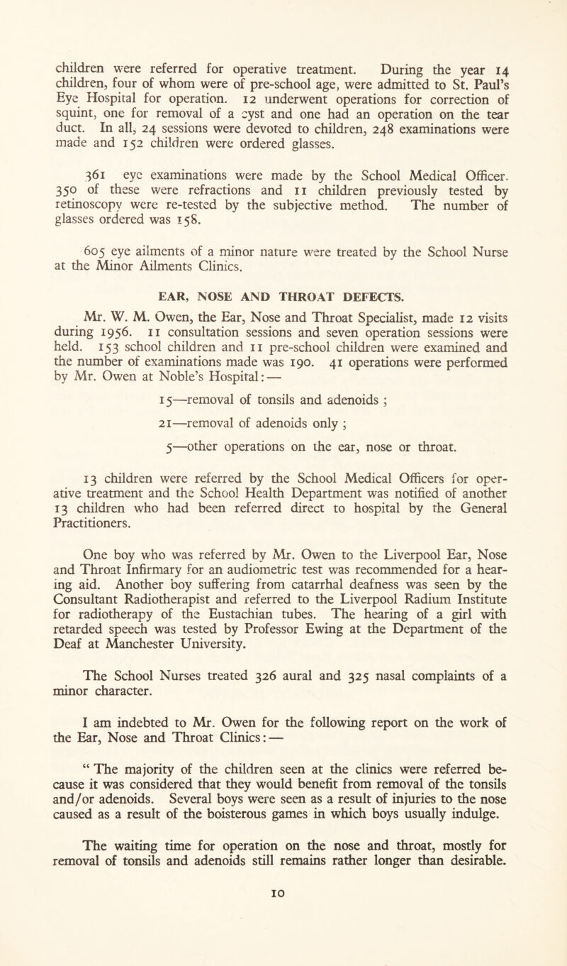 children were referred for operative treatment. During the year 14 children, four of whom were of pre-school age, were admitted to St. Paul’s Eye Hospital for operation. 12 underwent operations for correction of squint, one for removal of a cyst and one had an operation on the tear duct. In all, 24 sessions were devoted to children, 248 examinations were made and 152 children were ordered glasses. 361 eye examinations were made by the School Medical Officer. 350 of these were refractions and n children previously tested by retinoscopy were re-tested by the subjective method. The number of glasses ordered was 158. 605 eye ailments of a minor nature were treated by the School Nurse at the Minor Ailments Clinics. EAR, NOSE AND THROAT DEFECTS. Mr. W. M. Owen, the Ear, Nose and Throat Specialist, made 12 visits during 1956. 11 consultation sessions and seven operation sessions were held. 153 school children and 11 pre-school children were examined and the number of examinations made was 190. 41 operations were performed by Mr. Owen at Noble’s Hospital: — 15—removal of tonsils and adenoids ; 21—removal of adenoids only ; 5—other operations on the ear, nose or throat. 13 children were referred by the School Medical Officers for oper- ative treatment and the School Health Department was notified of another 13 children who had been referred direct to hospital by the General Practitioners. One boy who was referred by Mr. Owen to the Liverpool Ear, Nose and Throat Infirmary for an audiometric test was recommended for a hear- ing aid. Another boy suffering from catarrhal deafness was seen by the Consultant Radiotherapist and referred to the Liverpool Radium Institute for radiotherapy of the Eustachian tubes. The hearing of a girl with retarded speech was tested by Professor Ewing at the Department of the Deaf at Manchester University. The School Nurses treated 326 aural and 325 nasal complaints of a minor character. I am indebted to Mr. Owen for the following report on the work of the Ear, Nose and Throat Clinics: — “ The majority of the children seen at the clinics were referred be- cause it was considered that they would benefit from removal of the tonsils and/or adenoids. Several boys were seen as a result of injuries to the nose caused as a result of the boisterous games in which boys usually indulge. The waiting time for operation on the nose and throat, mostly for removal of tonsils and adenoids still remains rather longer than desirable.