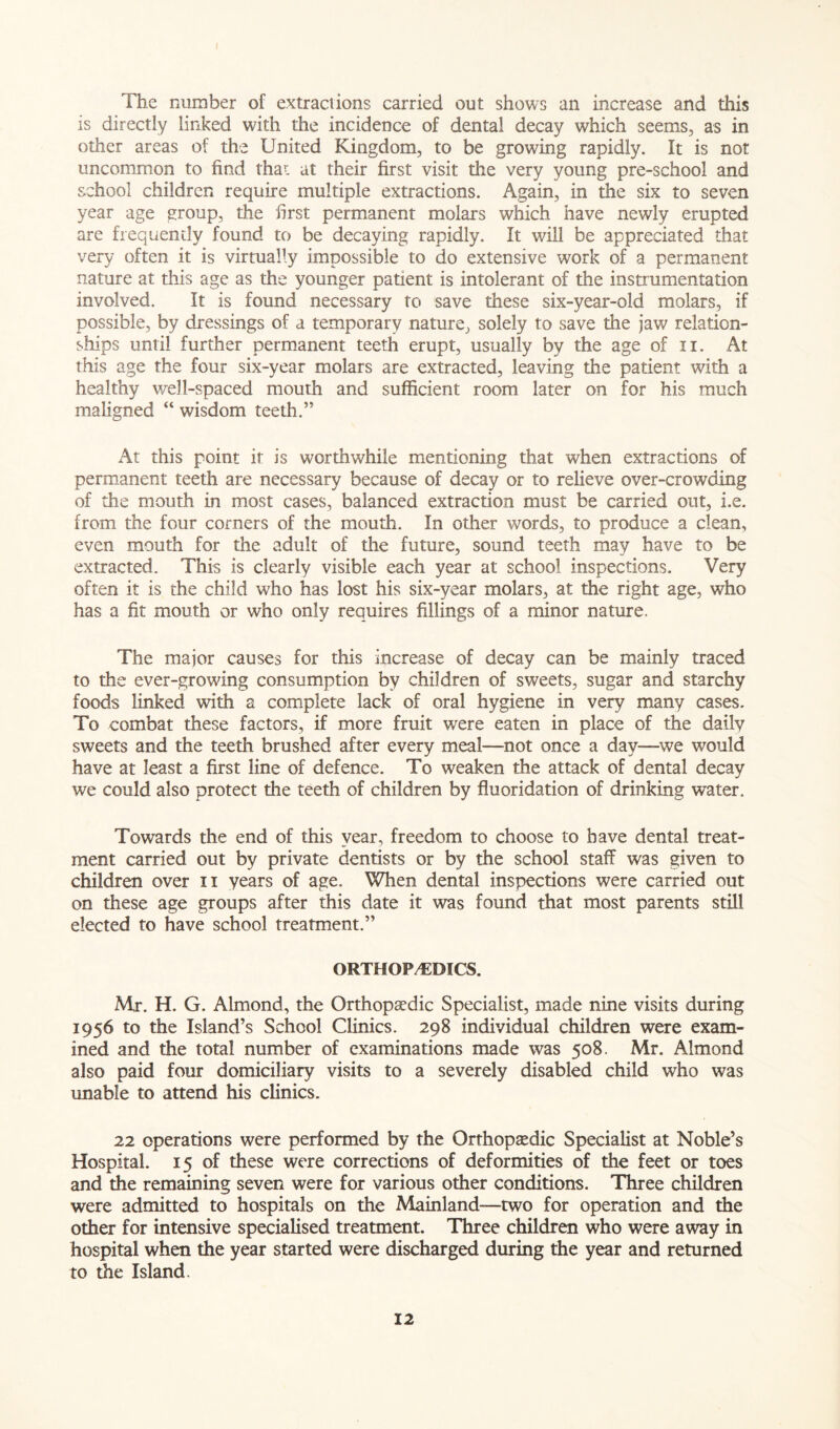 The number of extractions carried out shows an increase and this is directly linked with the incidence of dental decay which seems, as in other areas of the United Kingdom, to be growing rapidly. It is not uncommon to find thar- at their first visit the very young pre-school and school children require multiple extractions. Again, in the six to seven year age group, the first permanent molars which have newly erupted are frequently found to be decaying rapidly. It will be appreciated that very often it is virtually impossible to do extensive work of a permanent nature at this age as the younger patient is intolerant of the instrumentation involved. It is found necessary to save these six-year-old molars, if possible, by dressings of a temporary nature, solely to save the jaw relation- ships until further permanent teeth erupt, usually by the age of n. At this age the four six-year molars are extracted, leaving the patient with a healthy well-spaced mouth and sufficient room later on for his much maligned “ wisdom teeth.” At this point it is worthwhile mentioning that when extractions of permanent teeth are necessary because of decay or to relieve over-crowding of the mouth in most cases, balanced extraction must be carried out, i.e. from the four corners of the mouth. In other words, to produce a clean, even mouth for the adult of the future, sound teeth may have to be extracted. This is clearly visible each year at school inspections. Very often it is the child who has lost his six-year molars, at the right age, who has a fit mouth or who only requires fillings of a minor nature. The major causes for this increase of decay can be mainly traced to the ever-growing consumption by children of sweets, sugar and starchy foods linked with a complete lack of oral hygiene in very many cases. To combat these factors, if more fruit were eaten in place of the daily sweets and the teeth brushed after every meal—not once a day—we would have at least a first line of defence. To weaken the attack of dental decay we could also protect the teeth of children by fluoridation of drinking water. Towards the end of this year, freedom to choose to have dental treat- ment carried out by private dentists or by the school staff was given to children over n years of age. When dental inspections were carried out on these age groups after this date it was found that most parents still elected to have school treatment.” ORTHOPEDICS. Mr. H. G. Almond, the Orthopaedic Specialist, made nine visits during 1956 to the Island’s School Clinics. 298 individual children were exam- ined and the total number of examinations made was 508. Mr. Almond also paid four domiciliary visits to a severely disabled child who was unable to attend his clinics. 22 operations were performed by the Orthopaedic Specialist at Noble’s Hospital. 15 of these were corrections of deformities of the feet or toes and the remaining seven were for various other conditions. Three children were admitted to hospitals on the Mainland—two for operation and the other for intensive specialised treatment. Three children who were away in hospital when the year started were discharged during the year and returned to die Island.