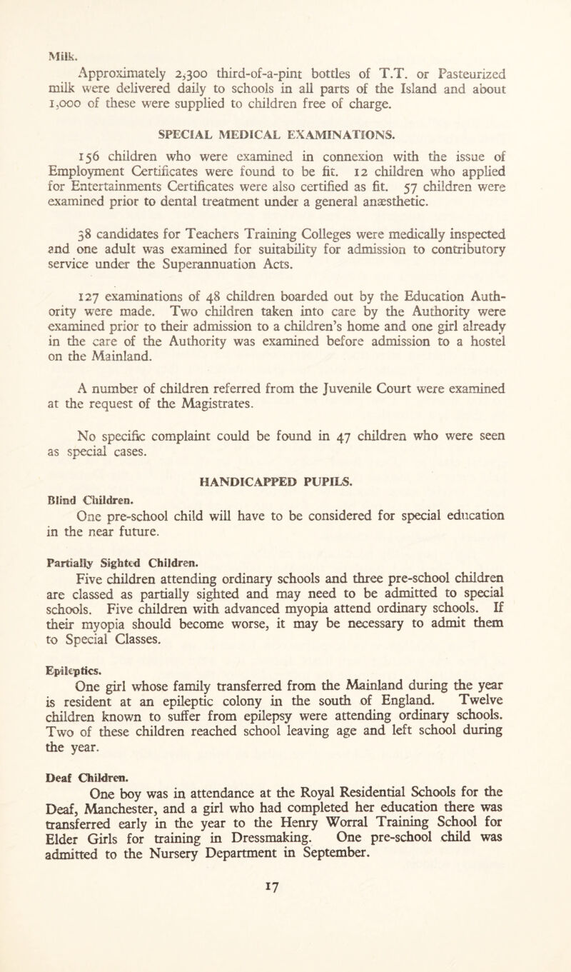 Milk. Approximately 2,300 third-of-a-pint bottles of T.T. or Pasteurized milk were delivered daily to schools in all parts of the Island and about 1,000 of these were supplied to children free of charge. SPECIAL MEDICAL EXAMINATIONS. 156 children who were examined in connexion with the issue of Employment Certificates were found to be fit. 12 children who applied for Entertainments Certificates were also certified as fit. 57 children were examined prior to dental treatment under a general anaesthetic. 58 candidates for Teachers Training Colleges were medically inspected and one adult was examined for suitability for admission to contributory service under the Superannuation Acts. 127 examinations of 48 children boarded out by the Education Auth- ority were made. Two children taken into care by the Authority were examined prior to their admission to a children’s home and one girl already in the care of the Authority was examined before admission to a hostel on the Mainland. A number of children referred from the Juvenile Court were examined at the request of the Magistrates. No specific complaint could be found in 47 children who were seen as special cases. HANDICAPPED PUPILS, BUtkI Children. One pre-school child will have to be considered for special education in the near future. Partially Sighted Children. Five children attending ordinary schools and three pre-school children are classed as partially sighted and may need to be admitted to special schools. Five children with advanced myopia attend ordinary schools. If their myopia should become worse, it may be necessary to admit them to Special Classes. Epileptics. One girl whose family transferred from the Mainland during the year is resident at an epileptic colony in the south of England. Twelve children known to suffer from epilepsy were attending ordinary schools. Two of these children reached school leaving age and left school during the year. Deaf Children. One boy was in attendance at the Royal Residential Schools for the Deaf, Manchester, and a girl who had completed her education there was transferred early in the year to die Henry Worral Training School for Elder Girls for training in Dressmaking. One pre-school child was admitted to the Nursery Department in September.