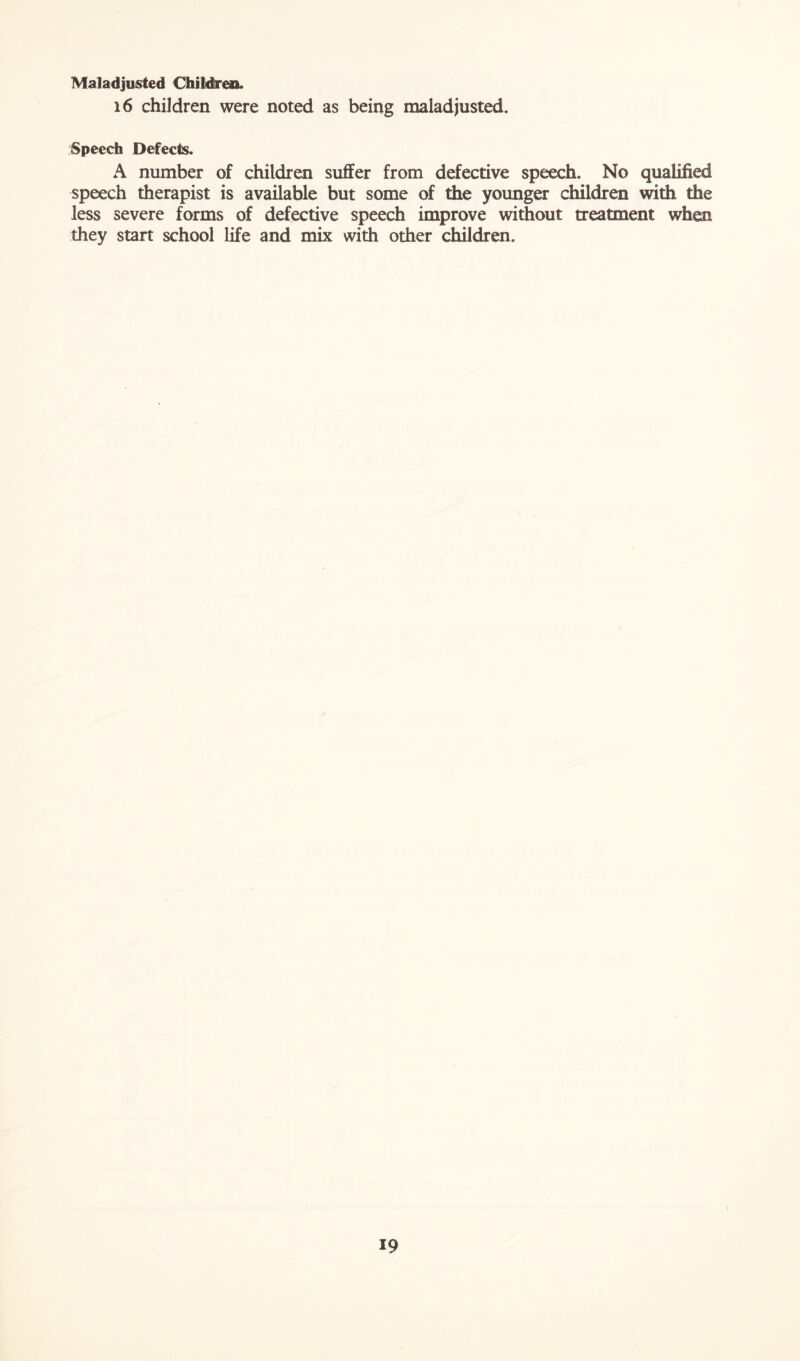 Maladjusted Children. 16 children were noted as being maladjusted. Speech Defects. A number of children suffer from defective speech. No qualified speech therapist is available but some of the younger children with the less severe forms of defective speech improve without treatment when they start school life and mix with other children.
