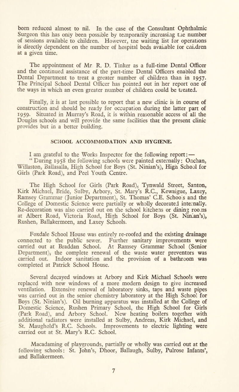 been reduced almost to nil. In the case of the Consultant Ophthalmic Surgeon this has omy been possible by temporarily increasing Lie number of sessions available to children. However, tne waiting list for operations is directly dependent on the number of hospital beds available tor cnLdren at a given time. The appointment of Mr R. D. Tinker as a full-time Dental Officer and the continued assistance of the part-time Dental Officers enabled the Dental Department to treat a greater number of children than in 1957. The Principal School Dental Officer has pointed out in her report one of the ways in which an even greater number of children could be treated. Finally, it is at last possible to report that a new clinic is in course of construction and should be ready for occupation during the latter part of 1959. Situated in Murray’s Road, it is within reasonable access of all the Douglas schools and will provide the same facilities that the present clinic provides but in a better building. SCHOOL ACCOMMODATION AND HYGIENE. I am grateful to the Works Inspector for the following report: — “ During 1958 the following schools were painted externally: Onchan, Wiilaston, Ballasalla, High School for Boys (St. Ninian’s), Hign School for Girls (Park Road), and Peel Youth Centre. The High School for Girls (Park Road)j Tynwald Street, Santon, Kirk Michael, Bride, Sulby, Arbory, St. Mary’s R.C., Kewaigue, Laxey, Ramsey Grammar (Junior Department), St. Thomas’ C.E. Schoo.s and the College of Domestic Science were partially or wholly decorated internally. Re-decoration was also carried out on the school kitchens or dining rooms at Albert Road, Victoria Road, High School for Boys (St. Ninian’s), Rushen, Ballakermeen, and Laxey Schools. Foxdale School House was entirely re-roofed and the existing drainage connected to the public sewer. Further sanitary improvements were carried out at Braddan School. At Ramsey Grammar School (Senior Department),- the complete renewal of the waste water preventors was carried out. Indoor sanitation and the provision of a bathroom was completed at Patrick School House. Several decayed windows at Arbory and Kirk Michael Schools were replaced with new windows of a more modem design to give increased ventilation. Extensive renewal of laboratory sinks, taps and waste pipes was carried out in the senior chemistry laboratory at the High School for Boys (St. Ninian’s). Oil burning apparatus was installed at the College of Domestic Science, Rushen Primary School, the High School for Girls (Park Road), and Arbory School. New heating boilers together with additional radiators were installed at Sulby, Andreas, Kirk Michael, and St. Maughold’s R.C. Schools. Improvements to electric lighting were carried out at St. Mary’s R.C. School. Macadaming of playgrounds, partially or wholly was carried out at the following schools: St. John’s, Dhoor, Ballaugh, Sulby, Pulrose Infants’, and Ballakermeen.