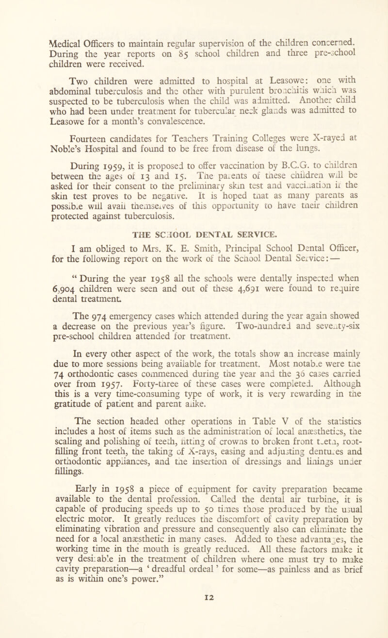 Medical Officers to maintain regular supervision of the children concerned. During the year reports on 85 school children and three pre-school children were received. Two children were admitted to hospital at Leasowe: one with abdominal tuberculosis and the other with purulent bronchitis wnich was suspected to be tuberculosis when the child was admitted. Another child who had been under treatment for tubercular neck glands was admitted to Leasowe for a month’s convalescence. Fourteen candidates for Teachers Training Colleges were X-rayed at Noble’s Hospital and found to be free from disease of the lungs. During 1959, it is proposed to offer vaccination by B.C.G. to children between the ages of 13 and 15. The parents of tnese children will be asked for their consent to the preliminary skin test and vaccination if the skin test proves to be negative. It is hoped tnat as many parents as possible will avail themselves of this opportunity to have tneir children protected against tuberculosis. THE SCHOOL DENTAL SERVICE. I am obliged to Mrs. K. E. Smith, Principal School Dental Officer, for the following report on the work of the School Dental Service: — “ During the year 1958 all the schools were dentally inspected when 6,904 children were seen and out of these 4,691 were found to require dental treatment The 974 emergency cases which attended during the year again showed a decrease on the previous year’s figure. Two-nundrei and seventy-six pre-school children attended for treatment. In every other aspect of the work, the totals show an increase mainly due to more sessions being available for treatment. Most notable were tne 74 orthodontic cases commenced during the year and the 36 cases carried over from 1957. Forty-tnree of these cases were completed. Although this is a very time-consuming type of work, it is very rewarding in the gratitude of patient and parent auke. The section headed other operations in Table V of the statistics includes a host of items such as the administration of local anaesthetics, the scaling and polishing of teeth, ritting of crowns to broken front t.etn, root- filling front teeth, the taking of X-rays, easing and adjusting dentures and orthodontic appliances, and tne insertion of dressings and linings under fillings. Early in 1958 a piece of equipment for cavity preparation became available to the dental profession. Called the dental air turbine, it is capable of producing speeds up to 50 times those produced by the usual electric motor. It greatly reduces the discomfort of cavity preparation by eliminating vibration and pressure and consequently also can eliminate the need for a local anaesthetic in many cases. Added to these advantages, the working time in the mouth is greatly reduced. All these factors make it very desiiable in the treatment of children where one must try to make cavity preparation—a ‘ dreadful ordeal ’ for some—as painless and as brief as is within one’s power.”