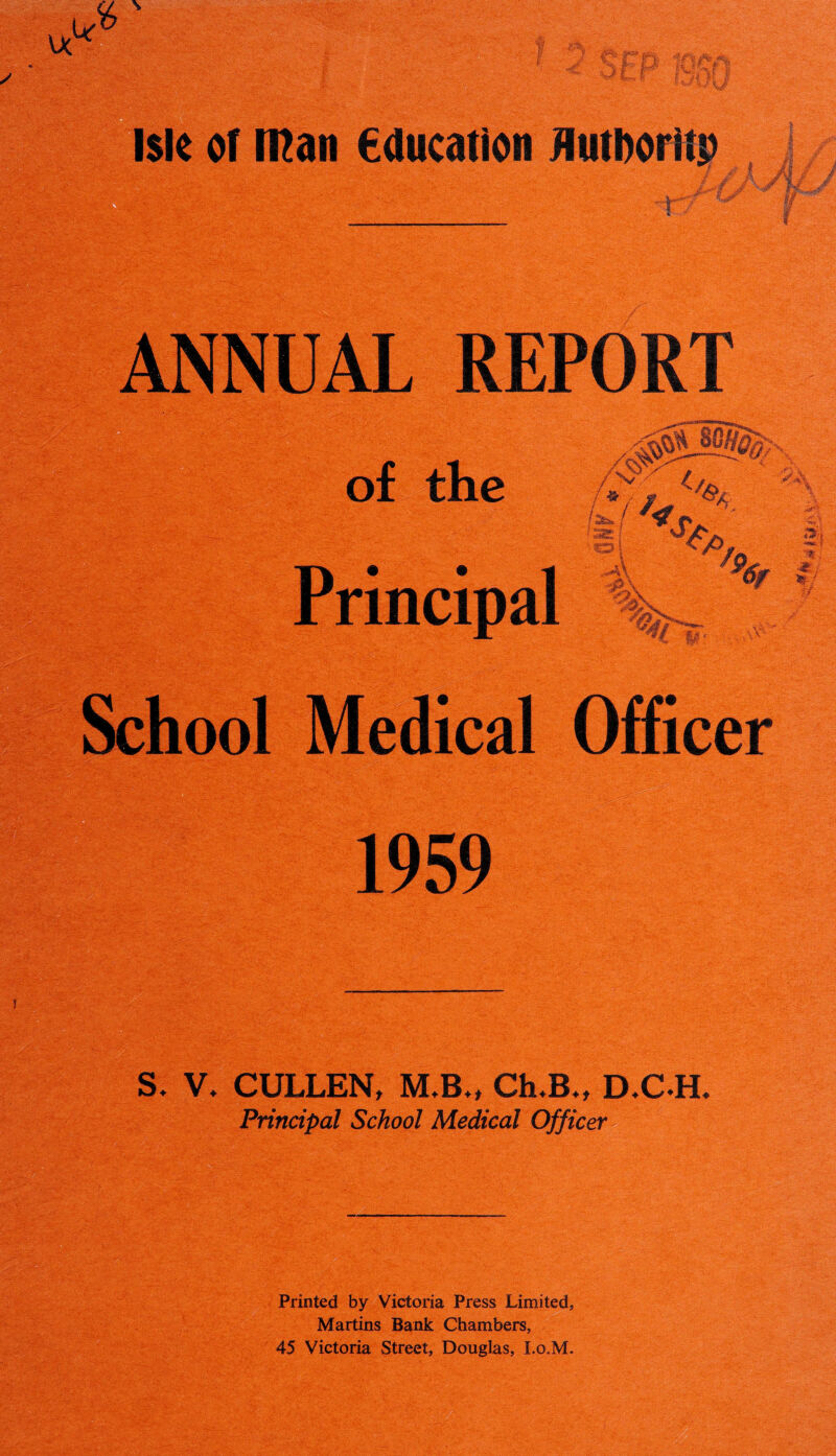 Vl.Y:*. ANNUAL REPORT of the Principal A 36* / <33£ ■ / V 4. % 7* School Medical Officer ;.Sr 1959 S. V. CULLEN, M,B*t ChuB., D.C.H. Principal School Medical Officer Printed by Victoria Press Limited, Martins Bank Chambers, 45 Victoria Street, Douglas, I.o.M.