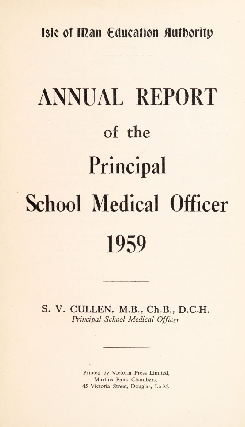 ANNUAL REPORT of the Principal School Medical Officer 1959 V. CULLEN, M.B., Ch.B., D.C H. Principal School Medical Officer Printed by Victoria Press Limited, Martins Bank Chambers, 45 Victoria Street, Douglas, I.o.M.