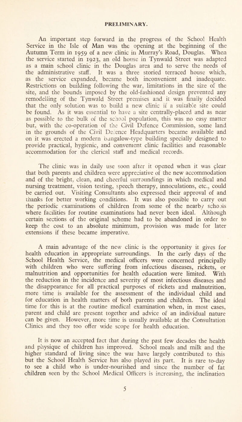 PRELIMINARY. An important step forward in the progress of the School Health Service in the Isle of Man was the opening at the beginning of the Autumn Term in 1959 of a new clinic in Murray’s Road, Douglas. When the service started in 1923, an old house in Tynwald Street was adapted as a main school clinic in the Douglas area and to serve the needs of the administrative staff. It was a three storied terraced house which, as the service expanded, became both inconvenient and inadequate. Restrictions on building following the war, limitations in the size of the site, and the bounds imposed by the old-fashioned design prevented any remodelling of the Tynwald Street premises and it was finally decided that the only solution was to build a new clinic if a suitable site could be found. As it was essential to have a site centrally-placed and as near as possible to the bulk of the school population, this was no easy matter but, with the co-operation of the Civil Defence Commission, some land in the grounds of the Civil Defence Headquarters became available and on it was erected a modern bungalow-type building specially designed to provide practical, hygienic, and convenient clinic facilities and reasonable accommodation for the clerical staff and medical records. The clinic was in daily use soon after it opened when it was clear that both parents and children were appreciative of the new accommodation and of the bright, clean, and cheerful surroundings in which medical and nursing treatment, vision testing, speech therapy, innoculations, etc., could be carried out. Visiting Consultants also expressed their approval of and thanks for better working conditions. It was also possible to carry out the periodic examinations of children from some of the nearby schools where facilities for routine examinations had never been ideal. Although certain sections of the original scheme had to be abandoned in order to keep the cost to an absolute minimum, provision was made for later extensions if these became imperative. A main advantage of the new clinic is the opportunity it gives for health education in appropriate surroundings. In the early days of the School Health Service, the medical officers were concerned principally with children who were suffering from infectious diseases, rickets, or malnutrition and opportunities for health education were limited. With the reduction in the incidence and severity of most infectious diseases and the disappearance for all practical purposes of rickets and malnutrition, more time is available for the assessment of the individual child and for education in health matters of both parents and children. The ideal time for this is at the routine medical examination when, in most cases, parent and child are present together and advice of an individual nature can be given. However, more time is usually available at the Consultation Clinics and they too offer wide scope for health education. It is now an accepted fact that during the past few decades the health and physique of children has improved. School meals and milk and the higher standard of living since the war have largely contributed to this but the School Health Service has also played its part. It is rare to-day to see a child who is under-nourished and since the number of fat children seen by the School Medical Officers is increasing, the inclination