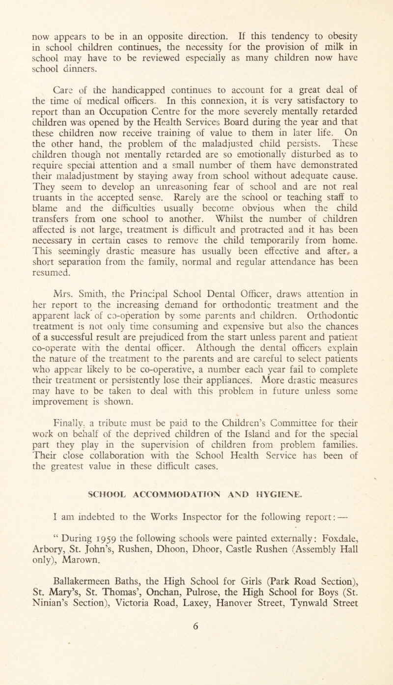 now appears to be in an opposite direction. If this tendency to obesity in school children continues, the necessity for the provision of milk in school may have to be reviewed especially as many children now have school dinners. Care of the handicapped continues to account for a great deal of the time of medical officers- In this connexion, it is very satisfactory to report than an Occupation Centre for the more severely mentally retarded children was opened by the Health Services Board during the year and that these children now receive training of value to them in later life. On the other hand, the problem of the maladjusted child persists. These children though not mentally retarded are so emotionally disturbed as to require special attention and a small number of them have demonstrated their maladjustment by staying away from school without adequate cause. They seem to develop an unreasoning fear of school and are not real truants in the accepted sense. Rarely are the school or teaching staff to blame and the difficulties usually become obvious when the child transfers from one school to another. Whilst the number of children affected is not large, treatment is difficult and protracted and it has been necessary in certain cases to remove the child temporarily from home. This seemingly drastic measure has usually been effective and after, a short separation from the family, normal and regular attendance has been resumed. Mrs. Smith, the Principal School Dental Officer, draws attention in her report to the increasing demand for orthodontic treatment and the apparent lack of co-operation by some parents and children. Orthodontic treatment is not only time consuming and expensive but also the chances of a successful result are prejudiced from the start unless parent and patient co-operate with the dental officer. Although the dental officers explain the nature of the treatment to the parents and are careful to select patients who appear likely to be co-operative, a number each year fail to complete their treatment or persistently lose their appliances. More drastic measures may have to be taken to deal with this problem in future unless some improvement is shown. Finally, a tribute must be paid to the Children’s Committee for their work on behalf of the deprived children of the Island and for the special part they play in the supervision of children from problem families. Their close collaboration with the School Health Service has been of the greatest value in these difficult cases. SCHOOL ACCOMMODATION AND HYGIENE. I am indebted to the Works Inspector for the following report: — “ During 1959 the following schools were painted externally: Foxdale, Arbory, St. John’s, Rushen, Dhoon, Dhoor, Castle Rushen (Assembly Hall only), Marown. Ballakermeen Baths, the High School for Girls (Park Road Section), St. Mary’s, St. Thomas’, Onchan, Pulrose, the High School for Boys (St. Ninian’s Section), Victoria Road, Laxey, Hanover Street, Tynwald Street