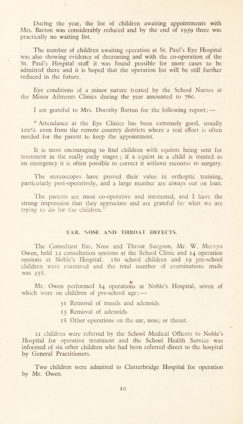 During the year, the list of children awaiting appointments with Mrs. Barton was considerably reduced and by the end of 1959 there was practically no waiting list. The number of children awaiting operation at St. Paul’s Eye Hospital was also showing evidence of decreasing and with the co-operation of the St. Paul’s Hospital staff it was found possible for more cases to be admitted there and it is hoped that the operation list will be still further reduced in the future. Eye conditions of a minor nature treated by the School Nurses at the Minor Ailments Clinics during the year amounted to 760. I am grateful to Mrs. Dorothy Barton for the following report: — “ Attendance at the Eye Clinics has been extremely good, usually 100% even from the remote country districts where a real effort is often needed for the parent to keep the appointment. It is most encouraging to find children with squints being sent for treatment in the really early stages ; if a squint in a child is treated as an emergency it is often possible to correct it without recourse to surgery. The stereoscopes have proved their value in orthoptic training, particularly post-operatively, and a large number are always out on loan. The parents are most co-operative and interested, and I have the strong impression that they appreciate and are grateful for what we are trying to do for the children.” EAR, NOSE AND THROAT DEFECTS. The Consultant Ear, Nose and Throat Surgeon, Mr. W. Mervyn Owen, held 12 consultation sessions at the School Clinic and 14 operation sessions at Noble’s Hospital. 160 school children and 19 pre-school children wTere examined and the total number of examinations made was 258. Mr. Owen performed 84 operations at Noble’s Hospital, seven of which were on children of pre-school age: — 51 Removal of tonsils and adenoids 15 Removal of adenoids 18 Other operations on the ear, nose, or throat. 21 children were referred by the School Medical Officers to Noble’s Hospital for operative treatment and the School Health Service was informed of six other children who had been referred direct to the hospital by General Practitioners. Two children were admitted to Clatterbridge Hospital for operation by Mr. Owen.