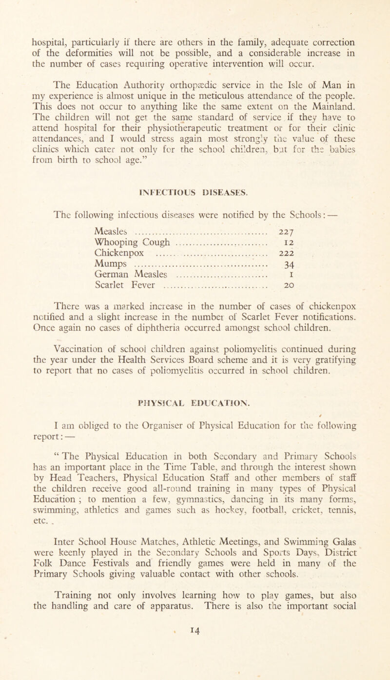 hospital, particularly if there are others in the family, adequate correction of the deformities will not be possible, and a considerable increase in the number of cases requiring operative intervention will occur. The Education Authority orthopaedic service in the Isle of Man in my experience is almost unique in the meticulous attendance of the people. This does not occur to anything like the same extent on the Mainland. The children will not get the same standard of service if they have to attend hospital for their physiotherapeutic treatment or for their clinic attendances, and I would stress again most strongly the value of these clinics which cater not only for the school children, but for the babies from birth to school age.” INFECTIOUS DISEASES. The following infectious diseases were notified by the Schools: — Measles 227 Whooping Cough 12 Chickenpox 222 Mumps 34 German Measles 1 Scarlet Fever 20 There was a marked increase in the number of cases of chickenpox notified and a slight increase in the number of Scarlet Fever notifications. Once again no cases of diphtheria occurred amongst school children. Vaccination of school children against poliomyelitis continued during the year under the Health Services Board scheme and it is very gratifying to report that no cases of poliomyelitis occurred in school children. PHYSICAL EDUCATION. / I am obliged to the Organiser of Physical Education for the following report: — “ The Physical Education in both Secondary and Primary Schools has an important place in the Time Table, and through the interest shown by Head Teachers, Physical Education Staff and other members of staff the children receive good all-round training in many types of Physical Education ; to mention a few, gymnastics, dancing in its many forms, swimming, athletics and games such as hockey, football, cricket, tennis, etc. . Inter School House Matches, Athletic Meetings, and Swimming Galas were keenly played in the Secondary Schools and Sports Davs> District Folk Dance Festivals and friendly games were held in many of the Primary Schools giving valuable contact with other schools. Training not only involves learning how to play games, but also the handling and care of apparatus. There is also the important social