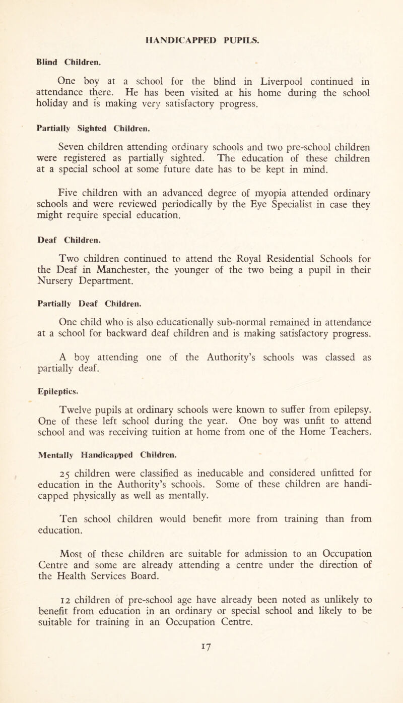 HANDICAPPED PUPILS. Blind Children. One boy at a school for the blind in Liverpool continued in attendance there. He has been visited at his home during the school holiday and is making very satisfactory progress. Partially Sighted Children. Seven children attending ordinary schools and two pre-school children were registered as partially sighted. The education of these children at a special school at some future date has to be kept in mind. Five children with an advanced degree of myopia attended ordinary schools and were reviewed periodically by the Eye Specialist in case they might require special education. Deaf Children. Two children continued to attend the Royal Residential Schools for the Deaf in Manchester, the younger of the two being a pupil in their Nursery Department. Partially Deaf Children. One child who is also educationally sub-normal remained in attendance at a school for backward deaf children and is making satisfactory progress. A boy attending one of the Authority’s schools was classed as partially deaf. Epileptics. Twelve pupils at ordinary schools were known to suffer from epilepsy. One of these left school during the year. One boy was unfit to attend school and was receiving tuition at home from one of the Home Teachers. Mentally Handicapped Children. 25 children were classified as ineducable and considered unfitted for education in the Authority’s schools. Some of these children are handi- capped physically as well as mentally. Ten school children would benefit more from training than from education. Most of these children are suitable for admission to an Occupation Centre and some are already attending a centre under the direction of the Health Services Board. 12 children of pre-school age have already been noted as unlikely to benefit from education in an ordinary or special school and likely to be suitable for training in an Occupation Centre.