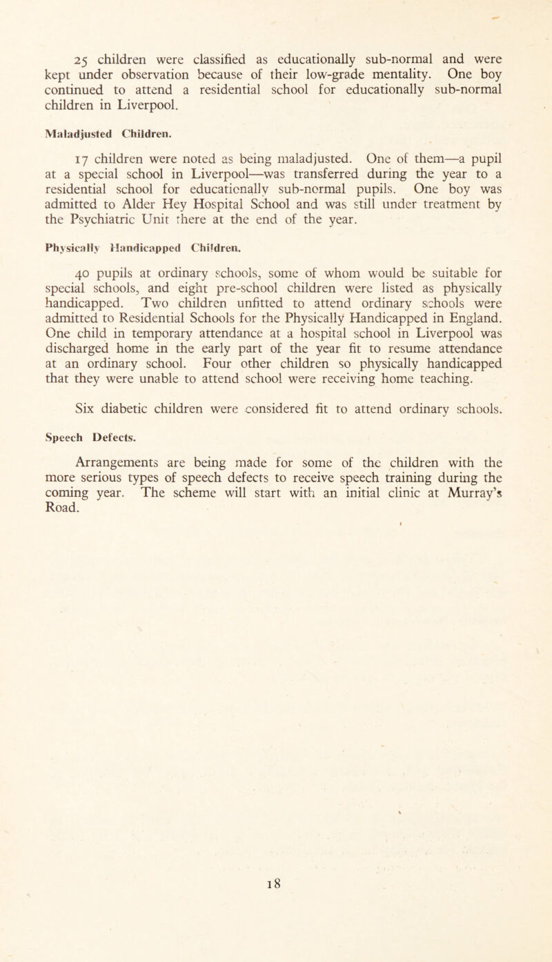 25 children were classified as educationally sub-normal and were kept under observation because of their low-grade mentality. One boy continued to attend a residential school for educationally sub-normal children in Liverpool. Maladjusted Children. 17 children were noted as being maladjusted. One of them—a pupil at a special school in Liverpool—was transferred during the year to a residential school for educationally sub-normal pupils. One boy was admitted to Alder Hey Hospital School and was still under treatment by the Psychiatric Unit there at the end of the year. Physically Handicapped Children. 40 pupils at ordinary schools, some of whom would be suitable for special schools, and eight pre-school children were listed as physically handicapped. Two children unfitted to attend ordinary schools were admitted to Residential Schools for the Physically Handicapped in England. One child in temporary attendance at a hospital school in Liverpool was discharged home in the early part of the year fit to resume attendance at an ordinary school. Four other children so physically handicapped that they were unable to attend school were receiving home teaching. Six diabetic children were considered fit to attend ordinary schools. Speech Defects. Arrangements are being made for some of the children with the more serious types of speech defects to receive speech training during the coming year. The scheme will start with an initial clinic at Murray’s Road.