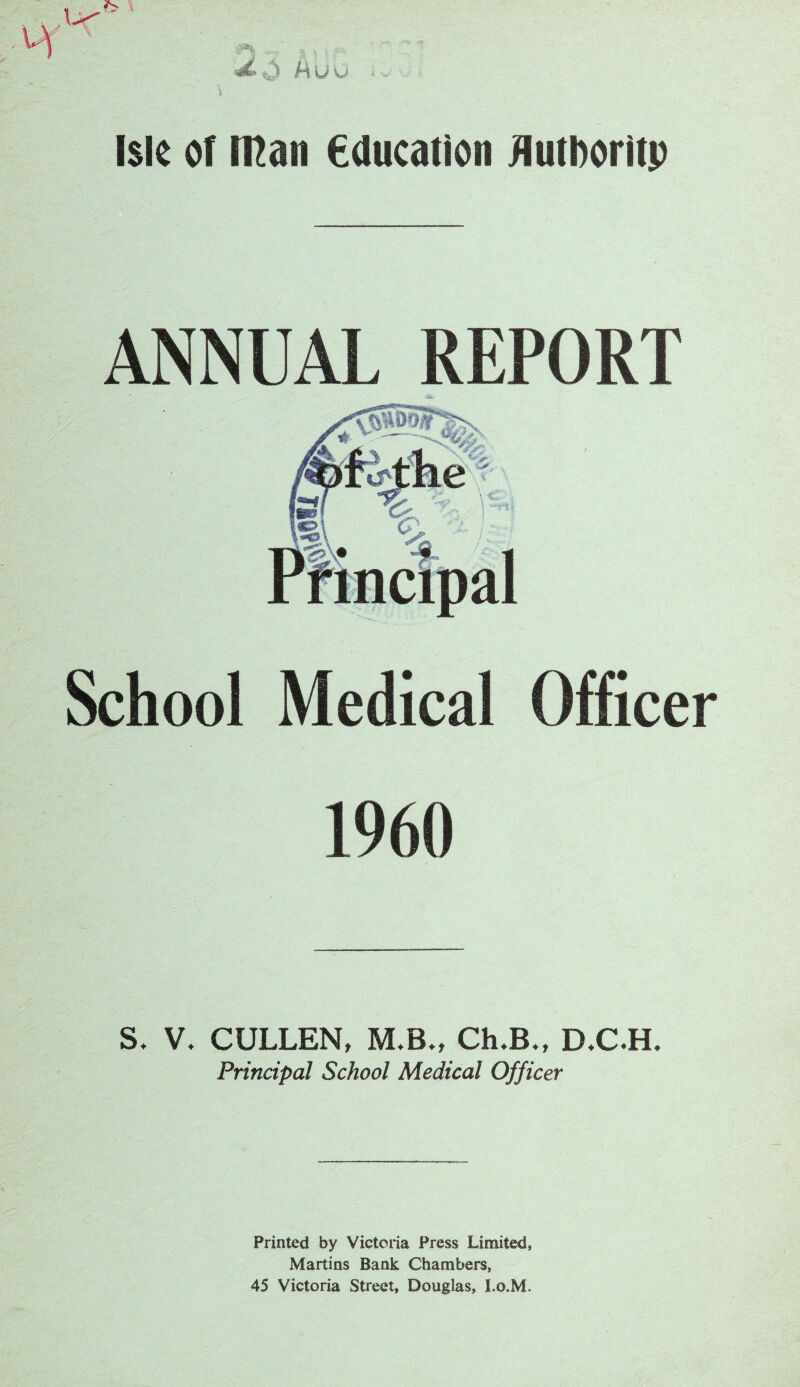 ANNUAL REPORT School Medical Officer 1960 S. V, CULLEN, M.B., Ch.B., D.C.H. Principal School Medical Officer Printed by Victoria Press Limited, Martins Bank Chambers, 45 Victoria Street, Douglas, I.o.M.