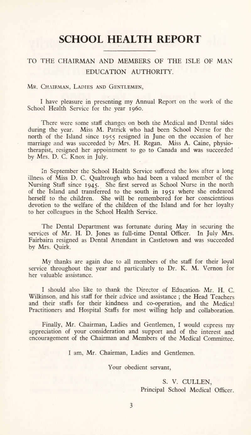 SCHOOL HEALTH REPORT TO THE CHAIRMAN AND MEMBERS OF THE ISLE OF MAN EDUCATION AUTHORITY. Mr. Chairman, Ladies and Gentlemen, I have pleasure in presenting my Annual Report on the work of the School Health Service for the year i960. There were some staff changes on both the Medical and Dental sides during the year. Miss M. Patrick who had been School Nurse for the north of the Island since 1955 resigned in June on the occasion of her marriage and was succeeded by Mrs. H. Regan. Miss A. Caine, physio- therapist, resigned her appointment to go to Canada and was succeeded by Mrs. D. C. Knox in July. In September the School Health Service suffered the loss after a long illness of Miss D. C. Qualtrough who had been a valued member of the Nursing Staff since 1945. She first served as School Nurse in the north of the Island and transferred to the south in 1951 where she endeared herself to the children. She will be remembered for her conscientious devotion to the welfare of the children of the Island and for her loyalty to her colleagues in the School Health Service. The Dental Department was fortunate during May in securing the services of Mr. H. D. Jones as full-time Dental Officer. In July Mrs. Fairbairn resigned as Dental Attendant in Castletown and was succeeded by Mrs. Quirk. My thanks are again due to all members of the staff for their loyal service throughout the year and particularly to Dr. K. M. Vernon for her valuable assistance. I should also like to thank the Director of Education, Mr. H. C. Wilkinson, and his staff for their advice and assistance ; the Head Teachers and their staffs for their kindness and co-operation, and the Medical Practitioners and Hospital Staffs for most willing help and collaboration. Finally, Mr. Chairman, Ladies and Gentlemen, I would express my appreciation of your consideration and support and of the interest and encouragement of the Chairman and Members of the Medical Committee. I am, Mr. Chairman, Ladies and Gentlemen. Your obedient servant, S. V. CULLEN, Principal School Medical Officer.