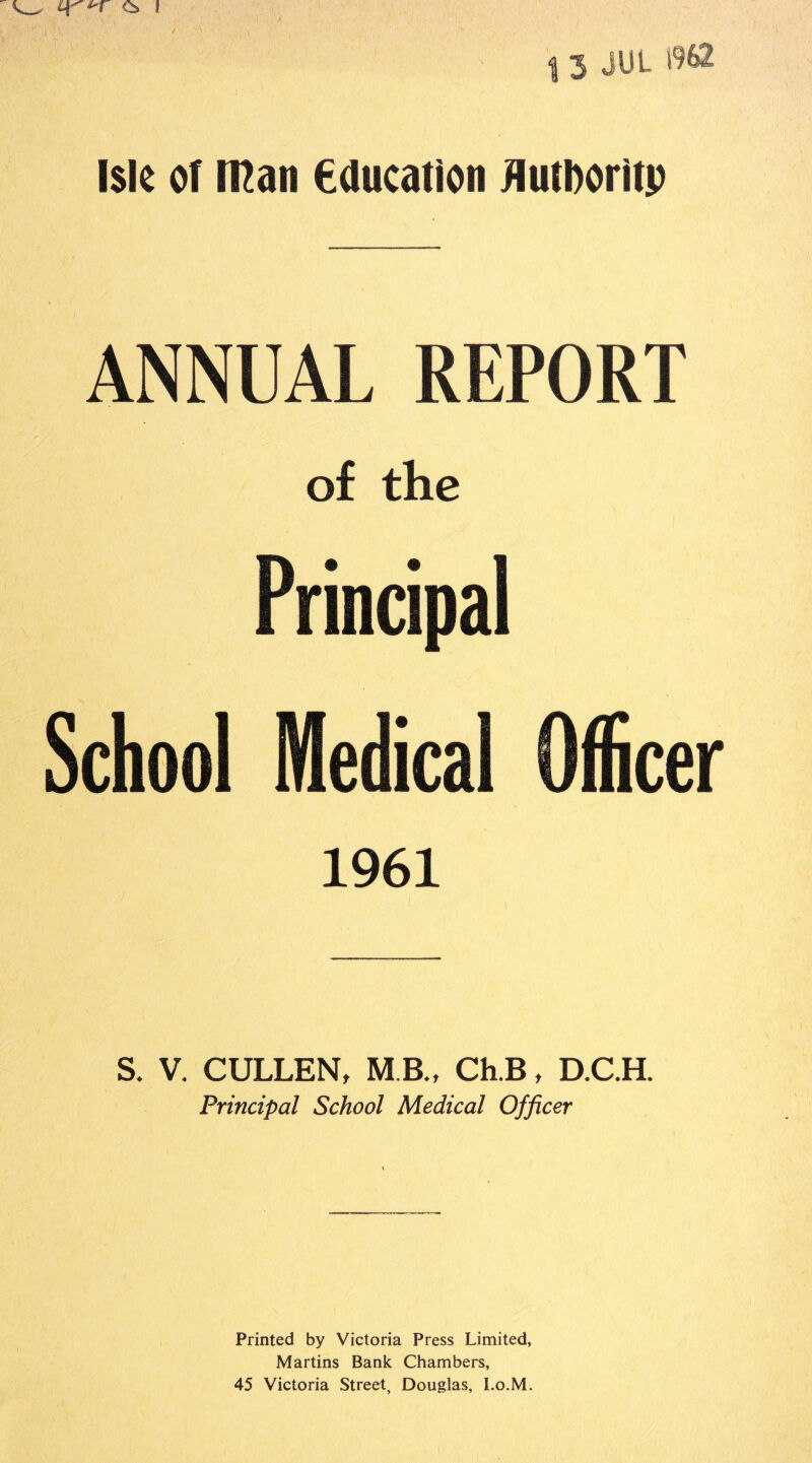 1 3 JUt. 1962 Isle of mail education Authority ANNUAL REPORT of the Principal School Medical Officer 1961 S. V. CULLEN, M B., Ch.B, D.C.H. Principal School Medical Officer Printed by Victoria Press Limited, Martins Bank Chambers, 45 Victoria Street, Douglas, I.o.M.