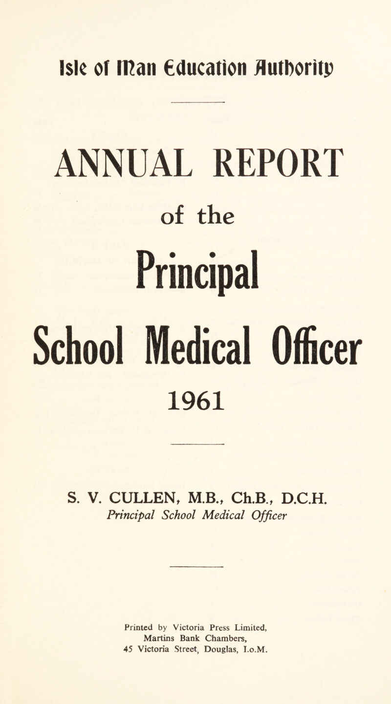 ANNUAL REPORT of the School Medical Officer 1961 S. V. CULLEN, MB., Ch.B , D.C.H. Principal School Medical Officer Printed by Victoria Press Limited, Martins Bank Chambers, 45 Victoria Street, Douglas, I.o.M.