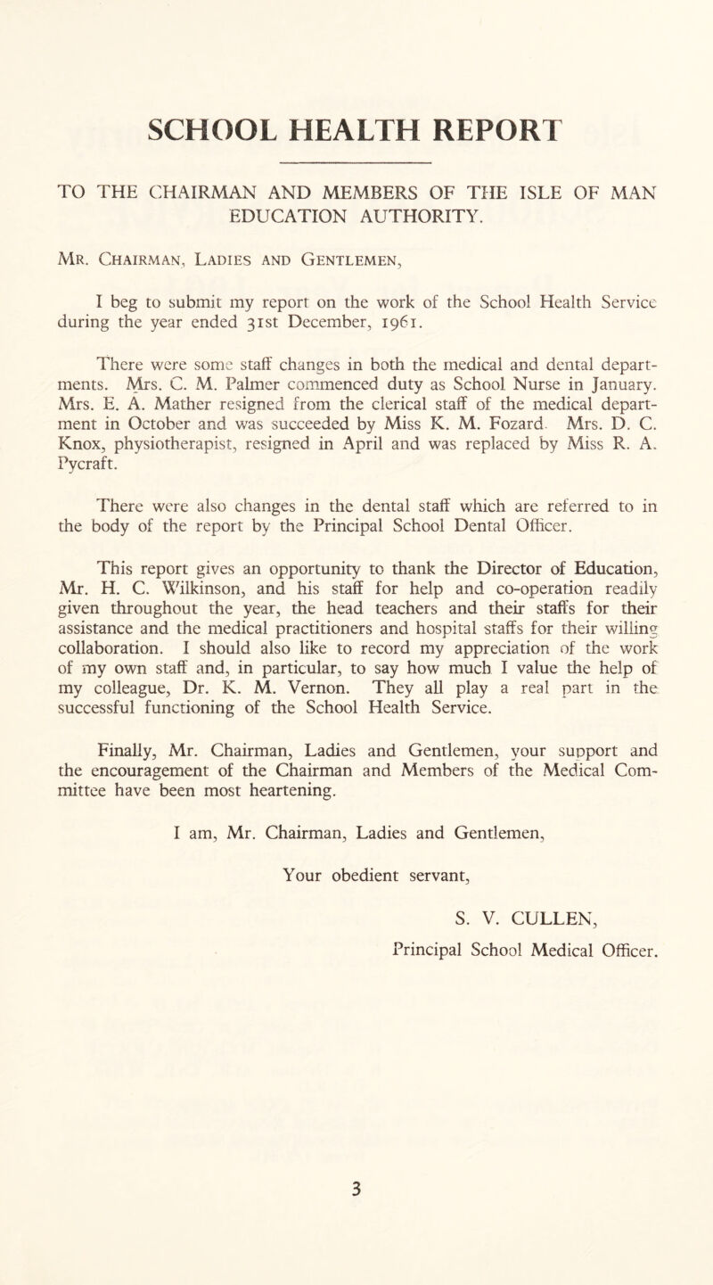 SCHOOL HEALTH REPORT TO THE CHAIRMAN AND MEMBERS OF THE ISLE OF MAN EDUCATION AUTHORITY. Mr. Chairman, Ladies and Gentlemen, I beg to submit my report on the work of the School Health Service during the year ended 31st December, 1961. There were some staff changes in both the medical and dental depart- ments. Mrs. C. M. Palmer commenced duty as School Nurse in January. Mrs. E. A. Mather resigned from the clerical staff of the medical depart- ment in October and was succeeded by Miss K. M. Fozard. Mrs. D. C. Knox, physiotherapist, resigned in April and was replaced by Miss R. A. Pycraft. There were also changes in the dental staff which are referred to in the body of the report by the Principal School Dental Officer. This report gives an opportunity to thank the Director of Education, Mr. H. C. Wilkinson, and his staff for help and co-operation readily given throughout the year, the head teachers and their staffs for their assistance and the medical practitioners and hospital staffs for their willing collaboration. I should also like to record my appreciation of the work of my own staff and, in particular, to say how much I value the help of my colleague, Dr. K. M. Vernon. They all play a real part in the successful functioning of the School Health Service. Finally, Mr. Chairman, Ladies and Gentlemen, your support and the encouragement of the Chairman and Members of the Medical Com- mittee have been most heartening. I am, Mr. Chairman, Ladies and Gentlemen, Your obedient servant, S. V. CULLEN, Principal School Medical Officer.