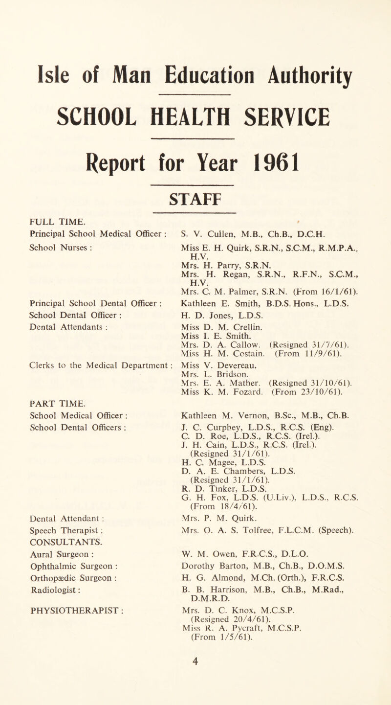 SCHOOL HEALTH SERVICE Report for Year 1961 STAFF S. V. Cullen, M.B., Ch.B., D.C.H. Miss E. H. Quirk, S.R.N., S.C.M., R.M.P.A., H.V. Mrs. H. Parry, S.R.N. Mrs. H. Regan, S.R.N., R.F.N., S.C.M., H.V. Mrs. C. M. Palmer, S.R.N. (From 16/1/61). Kathleen E. Smith, B.D.S. Hons., L.D.S. H. D. Jones, L.D.S. Miss D. M. Crellin. Miss I. E. Smith. Mrs. D. A. Callow. (Resigned 31/7/61). Miss H. M. Costain. (From 11/9/61). Miss V. Devereau. Mrs. L. Bridson. Mrs. E. A. Mather. (Resigned 31/10/61). Miss K. M. Fozard. (From 23/10/61). FULL TIME. Principal School Medical Officer : School Nurses : Principal School Dental Officer : School Dental Officer : Dental Attendants : Clerks to the Medical Department: PART TIME. School Medical Officer: School Dental Officers : Dental Attendant : Speech Therapist: CONSULTANTS. Aural Surgeon : Ophthalmic Surgeon : Orthopaedic Surgeon : Radiologist: PHYSIOTHERAPIST : Kathleen M. Vernon, B.Sc., M.B., Ch.B. Mrs. O. A. S. Tolfree, F.L.C.M. (Speech). W. M. Owen, F.R.C.S., D.L.O. Dorothy Barton, M.B., Ch.B., D.O.M.S. H. G. Almond, M.Ch. (Orth.), F.R.C.S. B. B. Harrison, M.B., Ch.B., M.Rad., D.M.R.D. Mrs. D. C. Knox, M.C.S.P. (Resigned 20/4/61). Miss R. A. Pycraft, M.C.S.P. (From 1/5/61). J. C. Curpbey, L.D.S., R.C.S. (Eng). C. D. Roe, L.D.S., R.C.S. (Irel.). J. H. Cain, L.D.S., R.C.S. (Irel.). (Resigned 31/1/61). H. C. Magee, L.D.S. D. A. E. Chambers, L.D.S. (Resigned 31/1/61). R. D. Tinker, L.D.S. G. H. Fox, L.D.S. (U.Liv.), L.D.S., R.C.S. (From 18/4/61). Mrs. P. M. Quirk.