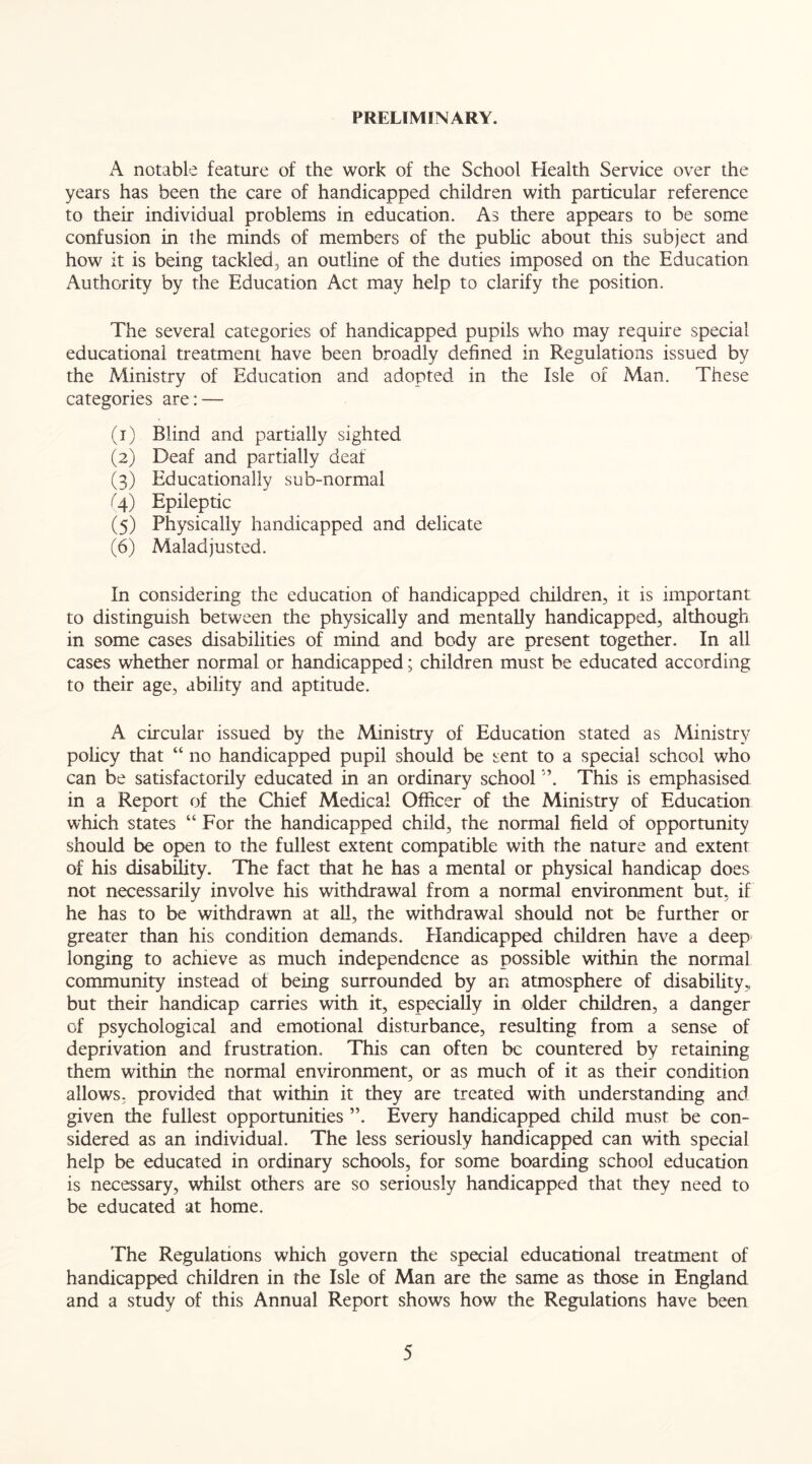 PRELIMINARY. A notable feature of the work of the School Health Service over the years has been the care of handicapped children with particular reference to their individual problems in education. As there appears to be some confusion in the minds of members of the public about this subject and how it is being tackled, an outline of the duties imposed on the Education Authority by the Education Act may help to clarify the position. The several categories of handicapped pupils who may require special educational treatment have been broadly defined in Regulations issued by the Ministry of Education and adopted in the Isle of Man. These categories are: — (1) Blind and partially sighted (2) Deaf and partially deaf (3) Educationally sub-normal (4) Epileptic (5) Physically handicapped and delicate (6) Maladjusted. In considering the education of handicapped children, it is important to distinguish between the physically and mentally handicapped, although in some cases disabilities of mind and body are present together. In all cases whether normal or handicapped; children must be educated according to their age, ability and aptitude. A circular issued by the Ministry of Education stated as Ministry policy that “ no handicapped pupil should be sent to a special school who can be satisfactorily educated in an ordinary school A This is emphasised in a Report of the Chief Medical Officer of the Ministry of Education which states “ For the handicapped child, the normal field of opportunity should be open to the fullest extent compatible with the nature and extent of his disability. The fact that he has a mental or physical handicap does not necessarily involve his withdrawal from a normal environment but, if he has to be withdrawn at all, the withdrawal should not be further or greater than his condition demands. Handicapped children have a deep longing to achieve as much independence as possible within the normal community instead of being surrounded by an atmosphere of disability,, but their handicap carries with it, especially in older children, a danger of psychological and emotional disturbance, resulting from a sense of deprivation and frustration. This can often be countered by retaining them within the normal environment, or as much of it as their condition allows, provided that within it they are treated with understanding and given the fullest opportunities ”. Every handicapped child must be con- sidered as an individual. The less seriously handicapped can with special help be educated in ordinary schools, for some boarding school education is necessary, whilst others are so seriously handicapped that they need to be educated at home. The Regulations which govern the special educational treatment of handicapped children in the Isle of Man are the same as those in England and a study of this Annual Report shows how the Regulations have been