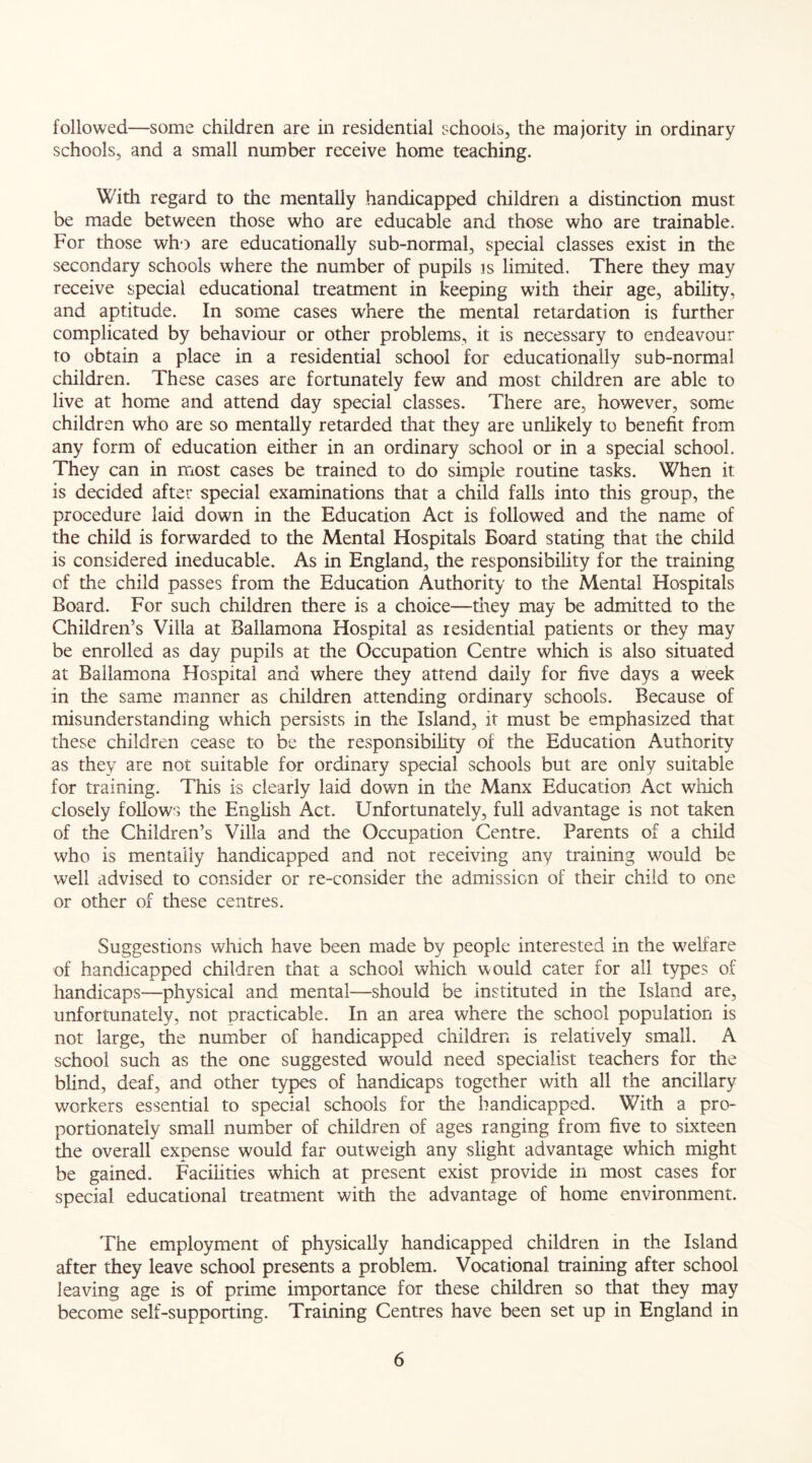 followed—some children are in residential schools, the majority in ordinary schools, and a small number receive home teaching. With regard to the mentally handicapped children a distinction must be made between those who are educable and those who are trainable. For those who are educationally sub-normal, special classes exist in the secondary schools where the number of pupils is limited. There they may receive special educational treatment in keeping with their age, ability, and aptitude. In some cases where the mental retardation is further complicated by behaviour or other problems, it is necessary to endeavour to obtain a place in a residential school for educationally sub-normal children. These cases are fortunately few and most children are able to live at home and attend day special classes. There are, however, some children who are so mentally retarded that they are unlikely to benefit from any form of education either in an ordinary school or in a special school. They can in most cases be trained to do simple routine tasks. When it is decided after special examinations that a child falls into this group, the procedure laid down in the Education Act is followed and the name of the child is forwarded to the Mental Hospitals Board stating that the child is considered ineducable. As in England, the responsibility for the training of the child passes from the Education Authority to the Mental Hospitals Board. For such children there is a choice—-they may be admitted to the Children’s Villa at Ballamona Hospital as residential patients or they may be enrolled as day pupils at the Occupation Centre which is also situated at Ballamona Hospital and where they attend daily for five days a week in the same manner as children attending ordinary schools. Because of misunderstanding which persists in the Island, it must be emphasized that these children cease to be the responsibility of the Education Authority as they are not suitable for ordinary special schools but are only suitable for training. This is clearly laid down in the Manx Education Act which closely follows the English Act. Unfortunately, full advantage is not taken of the Children’s Villa and the Occupation Centre. Parents of a child who is mentally handicapped and not receiving any training would be well advised to consider or re-consider the admission of their child to one or other of these centres. Suggestions which have been made by people interested in the welfare of handicapped children that a school which would cater for all types of handicaps—physical and mental—should be instituted in the Island are, unfortunately, not practicable. In an area where the school population is not large, the number of handicapped children is relatively small. A school such as the one suggested would need specialist teachers for the blind, deaf, and other types of handicaps together with all the ancillary workers essential to special schools for the handicapped. With a pro- portionately small number of children of ages ranging from five to sixteen the overall expense would far outweigh any slight advantage which might be gained. Facilities which at present exist provide in most cases for special educational treatment with the advantage of home environment. The employment of physically handicapped children in the Island after they leave school presents a problem. Vocational training after school leaving age is of prime importance for these children so that they may become self-supporting. Training Centres have been set up in England in