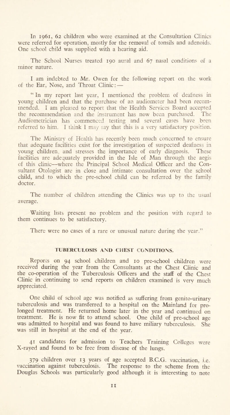 In 1961, 62 children who were examined at the Consultation Clinics were referred for operation, mostly for the removal of tonsils and adenoids. One school child was supplied with a hearing aid. The School Nurses treated 190 aural and 67 nasal conditions of a minor nature. I am indebted to Mr. Owen for the following report on the work of the Ear, Nose, and Throat Clinic: — “ In my report last year, I mentioned the problem of deafness in young children and that the purchase of an audiometer had been recom- mended. I am pleased to report that the Health Services Board accepted the recommendation and the instrument has now been purchased. The Audiometrician has commenced testing and several cases have been referred to him. I think 1 may say that this is a very satisfactory position. The Ministry of Health has recently been much concerned to ensure that adequate facilities exist for the investigation of suspected deafness in young children, and stresses the importance of early diagnosis. These facilities are adequately provided in the Isle of Man through the aegis of this clinic—where the Principal School Medical Officer and the Con- sultant Otologist are in close and intimate consultation over the school child, and to which the pre-school child can be referred by the family doctor. The number of children attending the Clinics was up to the usual average. Waiting lists present no problem and the position with regard to them continues to be satisfactory. There were no cases of a rare or unusual nature during the year.” TUBERCULOSIS AND CHEST CONDITIONS. Reports on 94 school children and 10 pre-school children were received during the year from the Consultants at the Chest Clinic and the co-operation of the Tuberculosis Officers and the staff of the Chest Clinic in continuing to send reports on children examined is very much appreciated. One child of school age was notified as suffering from genito-urinary tuberculosis and was transferred to a hospital on the Mainland for pro- longed treatment. He returned home later in the year and continued on treatment. He is now fit to attend school. One child of pre-school age was admitted to hospital and was found to have miliary tuberculosis. She was still in hospital at the end of the year. 41 candidates for admission to Teachers Training Colleges were X-rayed and found to be free from disease of the lungs. 379 children over 13 years of age accepted B.C.G, vaccination, i.e. vaccination against tuberculosis. The response to the scheme from the Douglas Schools was particularly good although it is interesting to note