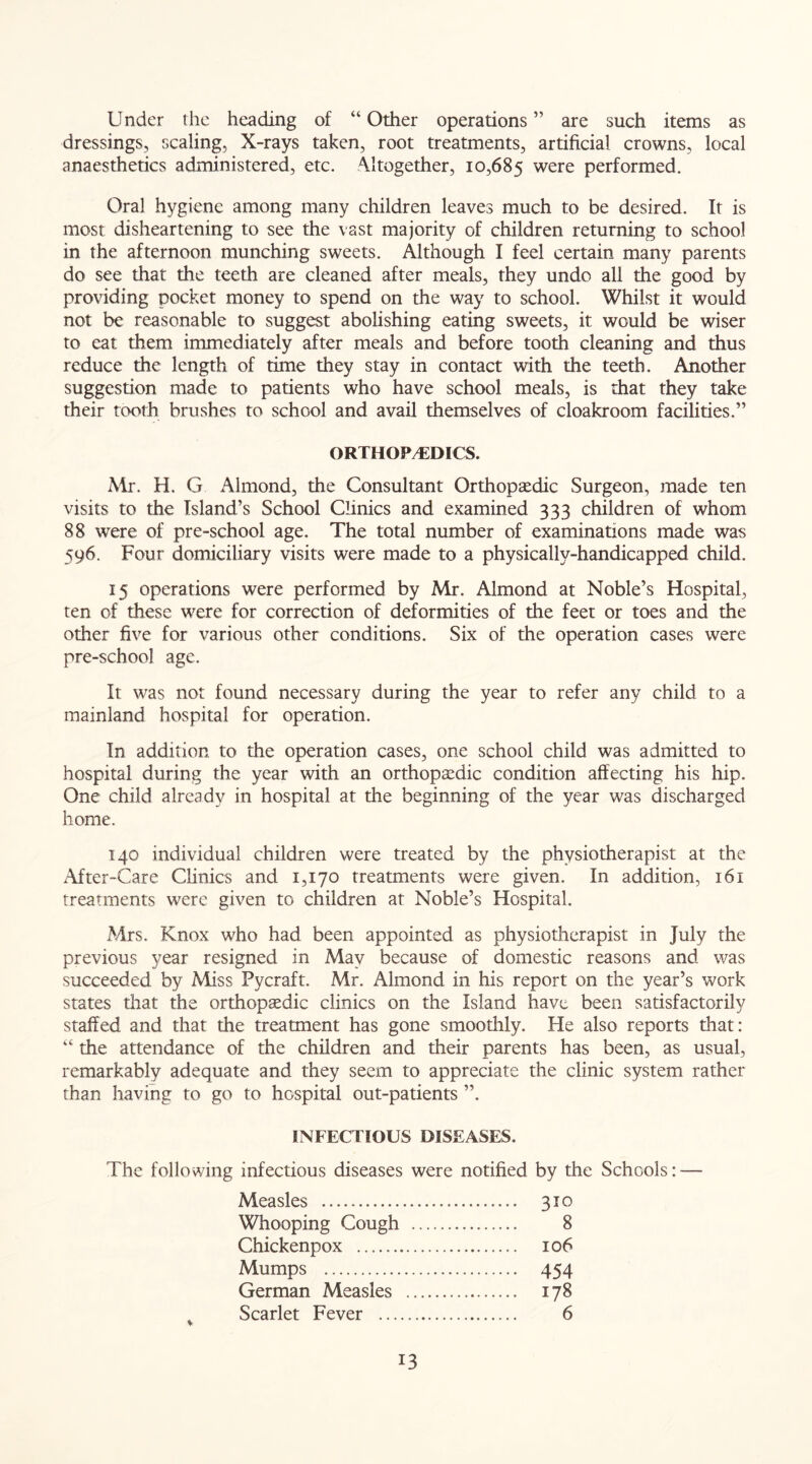 Under the heading of “ Other operations ” are such items as dressings, scaling, X-rays taken, root treatments, artificial crowns, local anaesthetics administered, etc. Altogether, 10,685 were performed. Oral hygiene among many children leaves much to be desired. It is most disheartening to see the vast majority of children returning to school in the afternoon munching sweets. Although I feel certain many parents do see that the teeth are cleaned after meals, they undo all the good by providing pocket money to spend on the way to school. Whilst it would not be reasonable to suggest abolishing eating sweets, it would be wiser to eat them immediately after meals and before tooth cleaning and thus reduce the length of time they stay in contact with the teeth. Another suggestion made to patients who have school meals, is that they take their tooth brushes to school and avail themselves of cloakroom facilities.” ORTHOPAEDICS. Mr. H. G Almond, the Consultant Orthopaedic Surgeon, made ten visits to the Island’s School Clinics and examined 333 children of whom 88 were of pre-school age. The total number of examinations made was 596. Four domiciliary visits were made to a physically-handicapped child. 15 operations were performed by Mr. Almond at Noble’s Hospital, ten of these were for correction of deformities of the feet or toes and the other five for various other conditions. Six of the operation cases were pre-school age. It was not found necessary during the year to refer any child to a mainland hospital for operation. In addition to the operation cases, one school child was admitted to hospital during the year with an orthopaedic condition affecting his hip. One child already in hospital at the beginning of the year was discharged home. 140 individual children were treated by the physiotherapist at the After-Care Clinics and 1,170 treatments were given. In addition, 161 treatments were given to children at Noble’s Hospital. Mrs. Knox who had been appointed as physiotherapist in July the previous year resigned in May because of domestic reasons and was succeeded by Miss Pycraft. Mr. Almond in his report on the year’s work states that the orthopaedic clinics on the Island have been satisfactorily staffed and that the treatment has gone smoothly. He also reports that: “ the attendance of the children and their parents has been, as usual, remarkably adequate and they seem to appreciate the clinic system rather than having to go to hospital out-patients ”. INFECTIOUS DISEASES. The following infectious diseases were notified by the Schools: — Measles 310 Whooping Cough 8 Chickenpox 106 Mumps 454 German Measles 178 Scarlet Fever 6