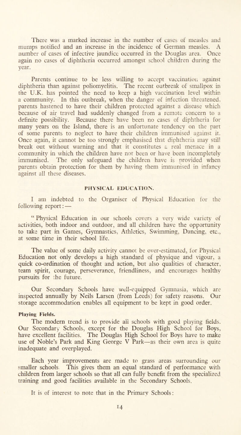 There was a marked increase in the number of cases of measles and mumps notified and an increase in the incidence of German measles, A number of cases of infective jaundice occurred in the Douglas area. Once again no cases of diphtheria occurred amongst school children during the year. Parents continue to be less willing to accept vaccination against diphtheria than against poliomyelitis. The recent outbreak of smallpox in the U.K. has pointed the need to keep a high vaccination level within a community. In this outbreak, when the danger of infection threatened, parents hastened to have their children protected against a disease which because of air travel had suddenly changed from a remote concern to a definite possibility. Because there have been no cases of diphtheria for many years on the Island, there is an unfortunate tendency on the part of some parents to neglect to have their children immunised against it. Once again, it cannot be too strongly emphasised that diphtheria may still break out without warning and that it constitutes a real menace in a community in which the children have not been or have been incompletely immunised. The only safeguard the children have is provided when parents obtain protection for them by having them immunised in infancy against all these diseases. PHYSICAL EDUCATION. I am indebted to the Organiser of Physical Education for the following report: — “ Physical Education in our schools covers a very wide variety of activities, both indoor and outdoor, and all children have the opportunity to take part in Games, Gymnastics, Athletics, Swimming, Dancing, etc., at some time in their school life. The value of some daily activity cannot be over-estimated, for Physical Education not only develops a high standard of physique and vigour, a quick co-ordination of thought and action, but also qualities of character, team spirit, courage, perseverance, friendliness, and encourages healthy pursuits for the future. Our Secondary Schools have well-equipped Gymnasia, which are inspected annually by Neils Larsen (from Leeds) for safety reasons. Our storage accommodation enables all equipment to be kept in good order. Playing Fields. The modern trend is to provide all schools with good playing fields. Our Secondary Schools, except for the Douglas High School for Boys, have excellent facilities. The Douglas High School for Boys have to make use of Noble’s Park and King George V Park—as their own area is quite inadequate and overplayed. Each year improvements are made to grass areas surrounding our smaller schools. This gives them an equal standard of performance with children from larger schools so that all can fully benefit from the specialized training and good facilities available in the Secondary Schools. It is of interest to note that in the Primary Schools: