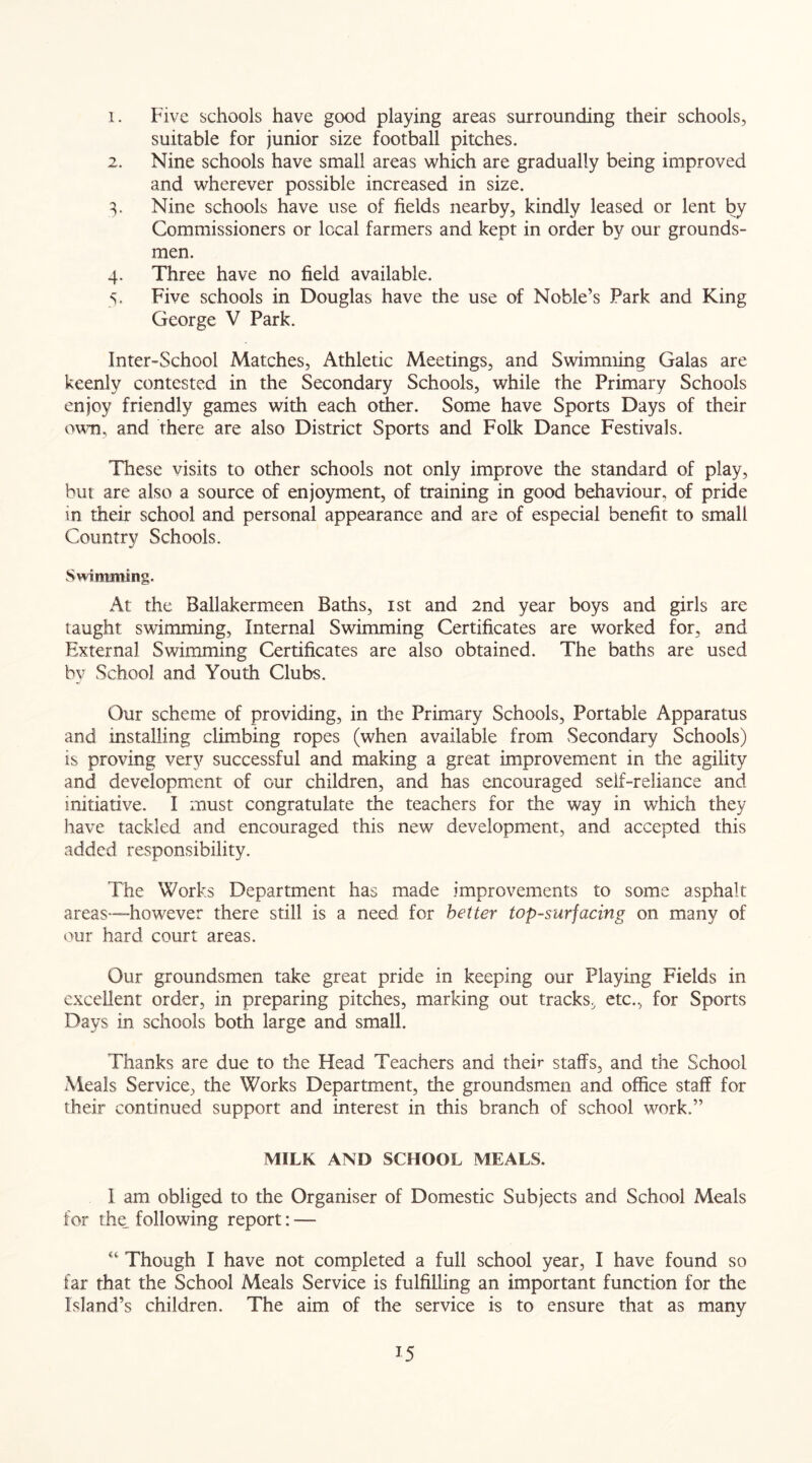 1. Five schools have good playing areas surrounding their schools, suitable for junior size football pitches. 2. Nine schools have small areas which are gradually being improved and wherever possible increased in size. 3. Nine schools have use of fields nearby, kindly leased or lent by Commissioners or local farmers and kept in order by our grounds- men. 4. Three have no field available. 5. Five schools in Douglas have the use of Noble’s Park and King George V Park. Inter-School Matches, Athletic Meetings, and Swimming Galas are keenly contested in the Secondary Schools, while the Primary Schools enjoy friendly games with each other. Some have Sports Days of their own, and there are also District Sports and Folk Dance Festivals. These visits to other schools not only improve the standard of play, but are also a source of enjoyment, of training in good behaviour, of pride in their school and personal appearance and are of especial benefit to small Country Schools. Swimming. At the Ballakermeen Baths, 1st and 2nd year boys and girls are taught swimming, Internal Swimming Certificates are worked for, and External Swimming Certificates are also obtained. The baths are used by School and Youth Clubs. Our scheme of providing, in the Primary Schools, Portable Apparatus and installing climbing ropes (when available from Secondary Schools) is proving very successful and making a great improvement in the agility and development of our children, and has encouraged seif-reliance and initiative. I must congratulate the teachers for the way in which they have tackled and encouraged this new development, and accepted this added responsibility. The Works Department has made improvements to some asphalt areas—however there still is a need for better top-surfacing on many of our hard court areas. Our groundsmen take great pride in keeping our Playing Fields in excellent order, in preparing pitches, marking out tracks, etc., for Sports Days in schools both large and small. Thanks are due to the Head Teachers and their staffs, and the School Meals Service, the Works Department, the groundsmen and office staff for their continued support and interest in this branch of school work.” MILK AND SCHOOL MEALS. I am obliged to the Organiser of Domestic Subjects and School Meals for the following report: — “ Though I have not completed a full school year, I have found so far that the School Meals Service is fulfilling an important function for the Island’s children. The aim of the service is to ensure that as many