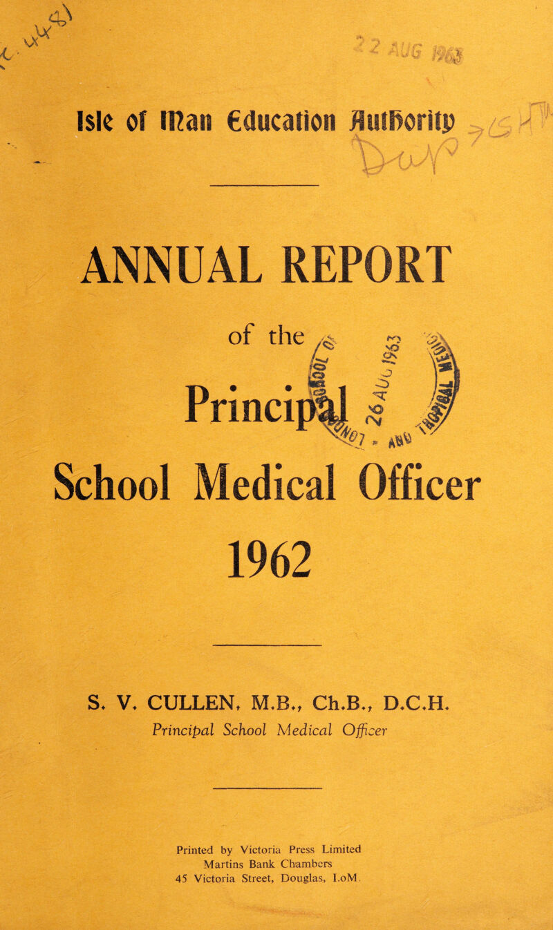 ANNUAL REPORT School Medical Officer 1962 S, V. CULLEN, M.B., Ch.B., D.C,HL Principal School Medical Officer Printed by Victoria Press Limited Martins Bank Chambers 45 Victoria Street, Douglas, I.oM.