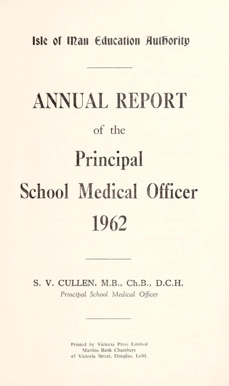 ANNUAL REPORT of the Principal School Medical Officer V. CULLEN, M.B„ Ch,B., D.C,H. Principal School Medical Officer Printed by Victoria Press Limited Martins Bank Chambers 45 Victoria Street, Douglas, I.oM.