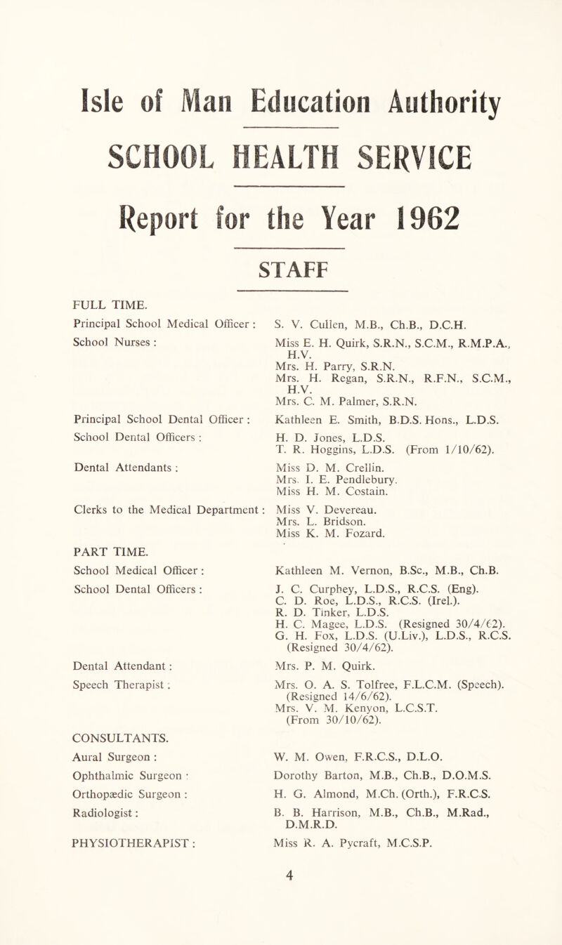 SCHOOL HEALTH SERVICE Report for the Year 1902 STAFF FULL TIME. Principal School Medical Officer : S. V. Cullen, M.B., Ch.B., D.C.H. School Nurses : Miss E. H. Quirk, S.R.N., S.C.M., R.M.P.A., H.V. Mrs. H. Parry, S.R.N. Mrs. H. Regan, S.R.N., R.F.N., S.C.M., H.V. Mrs. C. M. Palmer, S.R.N. Principal School Dental Officer : Kathleen E. Smith, B.D.S. Hons., L.D.S. School Dental Officers : H. D. Jones, L.D.S. T. R. Hoggins, L.D.S. (From 1/10/62). Dental Attendants : Miss D. M. Crellin. Mrs. I. E. Pendlebury. Miss H. M. Costain. Clerks to the Medical Department: Miss V. Devereau. Mrs. L. Bridson. Miss K. M. Fozard. PART TIME. School Medical Officer : School Dental Officers : Dental Attendant: Speech Therapist: CONSULTANTS. Aural Surgeon : Ophthalmic Surgeon : Orthopaedic Surgeon : Radiologist: Kathleen M. Vernon, B.Sc., M.B., Ch.B. J. C. Curpbey, L.D.S., R.C.S. (Eng). C. D. Roe, L.D.S., R.C.S. (Irel.). R. D. Tinker, L.D.S. H. C. Magee, L.D.S. (Resigned 30/4/62). G. H. Fox, L.D.S. (U.Liv.), L.D.S., R.C.S. (Resigned 30/4/62). Mrs. P. M. Quirk. Mrs. O. A. S. Tolfree, F.L.C.M. (Speech). (Resigned 14/6/62). Mrs. V. M. Kenyon, L.C.S.T. (From 30/10/62). W. M. Owen, F.R.C.S., D.L.O. Dorothy Barton, M.B., Ch.B., D.O.M.S. H. G. Almond, M.Ch. (Orth.), F.R.C.S. B. B. Harrison, M.B., Ch.B., M.Rad., D.M.R.D. PHYSIOTHERAPIST : Miss R. A. Pycraft, M.C.S.P.