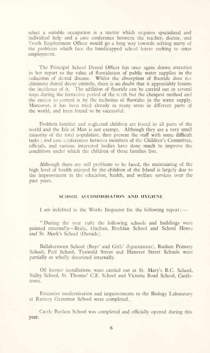 select a suitable occupation is a matter which requires specialized and individual help and a case conference between the teacher, doctor, and Youth Employment Officer would go a long way towards solving many of the problems which face the handicapped schcol leaver seeking to enter employment. The Principal School Dental Officer has once again drawn attention in her report to the value of fluoridation of public water supplies in the reduction of dental disease. Whilst the absorption of fluoride does not eliminate dental decay entirely, there is no doubt that it appreciably lessens the incidence of it. The addition of fluoride can be carried out in several ways during the formative period of the teeth but the cheapest method and the easiest to control is by the inclusion of fluorides in the water supply. Moreover, it has been tried already in many areas in different parts of the world, and been found to be successful. Problem families and neglected children are found in all parts of the world and the Isle of Man is not exempt. Although they are a very small minority of the total population, they present the staff with some difficult tasks ; and case conferences between members of the Children’s Committee, officials, and various interested bodies have done much to improve the conditions under which the children of these families live. Although there are still problems to be faced, the maintaining of the high level of health enjoyed by the children of the Island is largely due to the improvement in the education, health, and welfare services over the past years. SCHOOL ACCOMMODATION AND HYGIENE I am indebted to the Works Inspector foi the following report: — “ During the year 1962 the following schools and buildings were painted externally—Bride, Onchan, Braddan School and School House and St. Mark’s School (Outside). Ballakermeen School (Boys’ and Girls’ departments), Rushen Primary School, Peel School, Tynwald Street and Hanover Street Schools were partially or wholly decorated internally. Oil burner installations were carried out at St. Mary’s R..C. School, Sulby School, St. Thomas’ C.E. School and Victoria Road School, Castle- town. Extensive modernisation and improvements to the Biology Laboratory at: Ramsey Grammar School were completed. Castle Rushen School was completed and officially opened during this year.