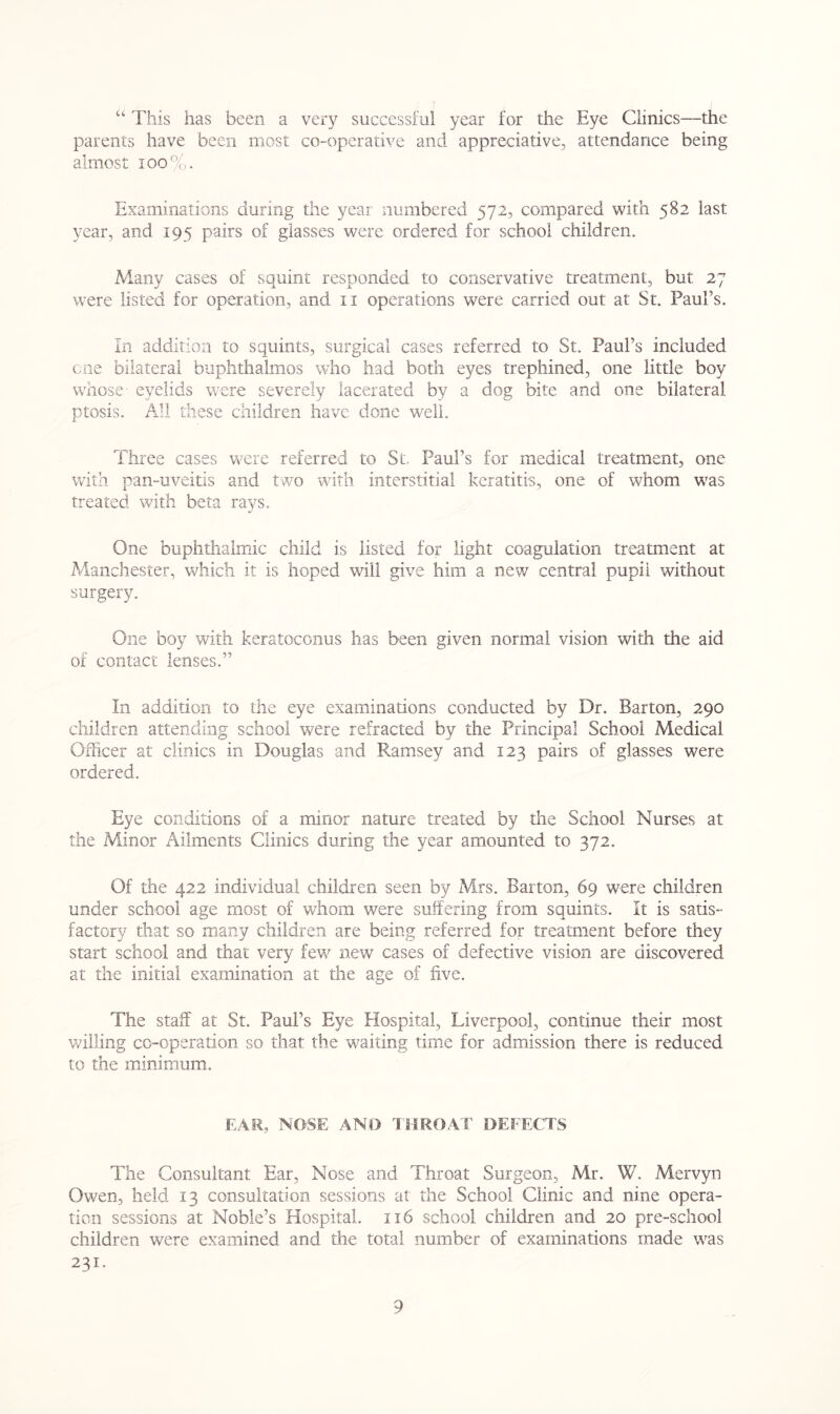 “ This has been a very successful year for the Eye Clinics—the parents have been most co-operative and appreciative, attendance being almost 100%. Examinations during the year numbered 572, compared with 582 last year, and 195 pairs of glasses were ordered for school children. Many cases of squint responded to conservative treatment, but 27 were listed for operation, and 11 operations were carried out at St. Paul’s. In addition to squints, surgical cases referred to St. Paul’s included cue bilateral buphthalmos who had both eyes trephined, one little boy whose- eyelids were severely lacerated by a dog bite and one bilateral ptosis. All these children have done well. Three cases were referred to St, Paul’s for medical treatment, one with pan-uveitis and two with interstitial keratitis, one of whom was treated with beta rays. One buphthalmic child is listed for light coagulation treatment at Manchester, which it is hoped will give him a new central pupil without surgery. One boy with keratoconus has been given normal vision with the aid of contact lenses.” In addition to the eye examinations conducted by Dr. Barton, 290 children attending school were refracted by the Principal School Medical Officer at clinics in Douglas and Ramsey and 123 pairs of glasses were ordered. Eye conditions of a minor nature treated by the School Nurses at the Minor Ailments Clinics during the year amounted to 372. Of the 422 individual children seen by Mrs. Barton, 69 were children under school age most of whom were suffering from squints. It is satis- factory that so many children are being referred for treatment before they start school and that very few new cases of defective vision are discovered at the initial examination at the age of five. The staff at St. Paul’s Eye Hospital, Liverpool, continue their most willing co-operation so that the waiting time for admission there is reduced to the minimum. EAR, NOSE AND THROAT DEFECTS The Consultant Ear, Nose and Throat Surgeon, Mr. W. Mervyn Owen, held 13 consultation sessions at the School Clinic and nine opera- tion sessions at Noble’s Hospital. 116 school children and 20 pre-school children were examined and the total number of examinations made was 231.