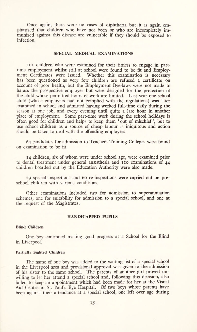 Once again, there were no cases of diphtheria but it is again em- phasized that children who have not been or who are incompletely im- munized against this disease are vulnerable if they should be exposed to infection. SPECIAL MEDICAL EXAMINATIONS ioi children who were examined for their fitness to engage in part- time employment whilst still at school were found to be fit and Employ- ment Certificates were issued. Whether this examination is necessary has been questioned as very few children are refused a certificate on account of poor health, but the Employment Bye-laws were not made to harass the prospective employer but were designed for the protection of the child whose permitted hours of work are limited. Last year one school child (whose employers had not complied with the regulations) was later examined in school and admitted having worked full-time daily during the season at one job, and every evening until quite a late hour in another place of employment. Some part-time work during the school holidays is often good for children and helps to keep them * out of mischief ’, but to use school children as a source of cheap labour is iniquitous and action should be taken to deal with the offending employers. 64 candidates for admission to Teachers Training Colleges were found on examination to be fit, 14 children, six of whom were under school age, were examined prior to dental treatment under general anaesthesia and no examinations of 44 children boarded out by the Education Authority were also made. 29 special inspections and 60 re-inspections were carried out on pre- school children with various conditions. Other examinations included two for admission to superannuation schemes, one for suitability for admission to a special school, and one at the request of the Magistrates. HANDICAPPED PUPILS Blind Children One boy continued making good progress at a School for the Blind in Liverpool. Partially Sighted Children The name of one boy was added to the waiting list of a special school in the Liverpool area and provisional approval was given to the admission of his sister to the same school. The parents of another girl proved un- willing to let her attend a special school and, following this decision, also failed to keep an appointment which had been made for her at the Visual Aid Centre in St. Paul’s Eye Hospital. Of two boys whose parents have been against their attendance at a special school, one left over age during