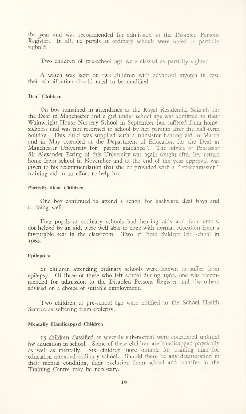 the year and' was recommended for admission to the Disabled Persons Register. In all, 12 pupils at ordinary schools were noted as partially sighted. Two children of pre-school age were classed as partially sighted. A watch was kept on two children with advanced myopia in case their classification should need to be modified. Deaf Children On boy remained in attendance at the Royal Residential Schools for the Deaf in Manchester and a girl under school age was admitted to their Wainwright House Nursery School in September but suffered from home- sickness and was not returned to school by her parents after the half-term holiday. This child was supplied with a transistor hearing aid in March and in May attended at the Department of Education for the Deaf at Manchester University for ‘ parent guidance ’. The advice of Professor Sir Alexander Ewing of this University was again sought after her return home from school in November and at the end of the year approval was given to his recommendation that she be provided with a “ speechmaster ” training aid in an effort to help her. Partially Deaf Children One boy continued to attend a school for backward deaf boys and is doing well. Five pupils at ordinary schools had hearing aids and four others, not helped by an aid, were well able to cope with normal education from a favourable seat in the classroom. Two of these children left school in 1962, Epileptics 21 children attending ordinary schools were known to suffer from epilepsy. Of three of these who left school during 1962, one was recom- mended for admission to the Disabled Persons Register and the others advised on a choice of suitable employment. Two children of pre-school age were notified to the School Health Service as suffering from epilepsy. Mentally Handicapped Children 15 children classified as severely sub-normal were considered unfitted for education in school. Some of these children are handicapped physically as well as mentally. Six children more suitable for training than for education attended ordinary school. Should there be any deterioration in their mental condition, their exclusion from school and transfer to the Training Centre may be necessary.