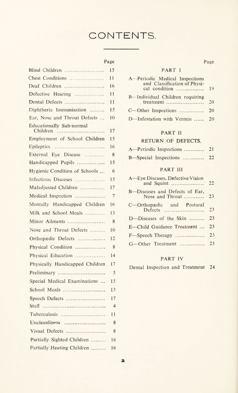 CONTENTS. Page Blind Children 15 Chest Conditions 11 Deaf Children 16 Defective Hearing 11 Dental Defects 11 Diphtheria Immunisation 15 Ear, Nose and Throat Defects ... 10 Educationally Sub-normal Children 17 Employment of School Children 15 Epileptics 16 External Eye Disease 8 Handicapped Pupils 15 Hygienic Condition of Schools ... 6 Infectious Diseases 15 Maladjusted Children . 17 Medical Inspection 7 Mentally Handicapped Children 16 Milk and School Meals 13 Minor Ailments 8 Nose and Throat Defects 10 Orthopaedic Defects 12 Physical Condition 8 Physical Education 14 Physically Handicapped Children 17 Preliminary 5 Special Medical Examinations ... 15 School Meals 13 Speech Defects 17 Staff 4 Tuberculosis 11 Uncleanliness 8 Visual Defects 8 Partially Sighted Children 16 Partially Hearing Children 16 Page PART I A—Periodic Medical Inspections and Classification of Physi- cal condition 19 B—Individual Children requiring treatment 20 C—Other Inspections 20 D—Infestation with Vermin 20 PART II RETURN OF DEFECTS. A—Periodic Inspections 21 B—Special Inspections 22 PART III A—Eye Diseases, Defective Vision and Squint 22 B—Diseases and Defects of Ear, Nose and Throat 23 C—Orthopaedic and Postural Defects 23 D—Diseases of the Skin 23 E—Child Guidance Treatment ... 23 F—Speech Therapy 23 G—Other Treatment 23 PART IV Dental Inspection and Treatment 24 a