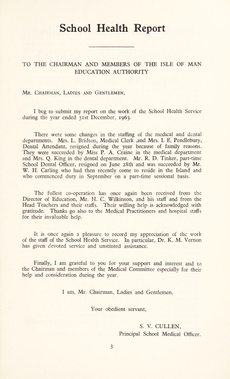 School Health Report TO THE CHAIRMAN AND MEMBERS OF THE ISLE OF MAN EDUCATION AUTHORITY Mr. Chairman, Ladies and Gentlemen, I beg to submit my report on the work of the School Health Service during the year ended 31st December, 1963. There were some changes in the staffing of the medical and dental departments. Mrs. L. Bridson, Medical Clerk ,and Mrs. I. E. Pendlebury, Dental Attendant, resigned during the year because of family reasons. They were succeeded by Miss P. A. Craine in the medical department and Mrs. Q. King in the dental department. Mr. R. D. Tinker, part-time School Dental Officer, resigned on June 28th and was succeeded by Mr. W. H. Carling who had then recendy come to reside in the Island and who commenced duty in September on a part-time sessional basis. The fullest co-operation has once again been received from the Director of Education, Mr. H. C. Wilkinson, and his staff and from the Head Teachers and their staffs. Their willing help is acknowledged with gratitude. Thanks go also to the Medical Practitioners and hospital staffs for their invaluable help. It is once again a pleasure to record my appreciation of the work of the staff of the School Health Service. In particular, Dr. K. M. Vernon has given devoted service and unstinted assistance. Finally, I am grateful to you for your support and interest and to the Chairman and members of the Medical Committee especially for their help and consideration during the year. I am, Mr. Chairman, Ladies and Gentlemen, Your obedient servant, 3 S. V. CULLEN, Principal School Medical Officer.